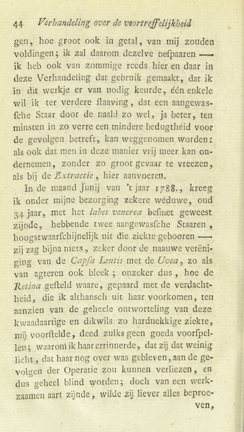 gen, hoe groot ook in getal, van mij zouden voldingen; ik zal daarom dezelve befpaaren . ik heb ook van zommige reeds hier en daar in deze Verliandeling dat gebruik gemaakt, dat ik in dit werkje er van nodig keurde, édn enkele wil ik ter verdere flaaving, dat een aangewas- fche Staar door de naald zo wel, ja beter, ten minsten in zo verre een mindere bedugthéid voor de gevolgen betrefc, kan weggenomen worden: als ook dat men in deze manier vrij meer kan on- dernemen, zonder zo groot gevaar te vreezen, als bij de Extractie, hier aanvoeren. Inde maand junij van 't jaar 1788., kreeg ik onder mijne bezorging zekere wéduwe, oud 34 jaar, met het lahes venerea befmet geweest zijnde, hebbende twee aangewasfche Scaaren , hoogstwaarfchijnelijk uit die ziekte gebooren —— zij zag bijna niets, zeker door de naauwe vereni- ging van de Capfa Lentis met de Uvea ^ zo als van agteren ook bleek ; onzeker dus , hoe de Ketina gefield waare, gepaard met de verdacht- heid, die ik althansch uit haar voorkomen, ten aanzien van de geheele ontworteling van deze kwaadaartige en dikwils zo hardnekkige ziekte, mij vóórhelde, deed zulks geen goeds voorfpel- len; waarom ik haarerrinnerde, dat zij dat weinig licht, dat haar nog over was gebleven, aan de ge- volgen der Operatie zou kunnen verliezen, en dus geheel blind worden; doch van een werk- zaamen aart zijnde, wilde zij liever alles beproe- ven.