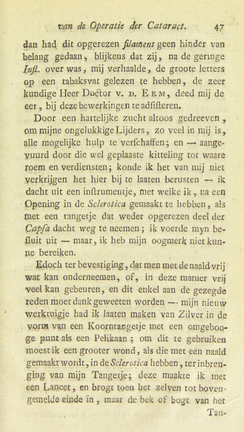 dan had dit opgerezen fiaf/ïent geen hinder van belang gedaan^ blijkens dat zij, na de geringe over was5 mij verhaalde, de groote letters op een tabaksvat gelezen te hebben, de zeer kundige Heer Doélor v. d. E e m , deed mij de eer, bij deze bewerkingen te adfifteren. Door een hartelijke zucht altoos gedreeven , om mijne ongelukkigeLijders, zo veel in mij is, alle mogelijke hulp te verfchalfcn; en —- aange- vuurd door die wel geplaaste kitteling tot waare roem en verdiensten; konde ik het van mij niet verkrijgen het hier bij te laaten berusten — ik dacht uit een inftrumentje, met welke ik , na een • Opening in de Sckrotica gemaakt te hebben, als met een tangetje dat weder opgerezen deel der Capfa dacht weg te neemen ; ik voerde myn be- fluit uit — maar, ik heb mijn oogmerk niet kun- ne bereiken. Edoch ter bevestiging, dat men met de naald vrij wat kan onderneemen, of, in deze manier vrij veel kan gebeuren, en dit enkel aan de gezegde reden moet dank geweeten worden — mijn nieuw werktuigje had ik laaten maken van Zilver in de , vorm van een Koorntangetje met een omgeboo- ge punt als een Pelikaan ; om dit te gebruiken moest ik een grooter wond, als die met een naald gemaakt wordt, in deSclerotka hebben, terinbren- ging van mijn Tangetje; deze maakte ik met een Lancet, en brogt toen het zei ven tot boven* gemelde einde ïn , maar de bek cf bogt van het Tan- I