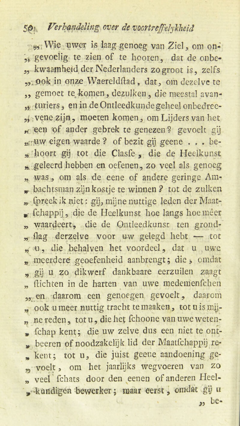 ^rWje nwer is laag genoeg van 2iel, om on- 5-, gevoelig te zien of te hooien, dar de onbe- 3, kwaamheid der Nederlanders zo groot is, zelfs 5,^ppk in onze Waereldftad, dat, om dezelve te „ gemoct te, komen, dezulken, die meestal avan- ,j üiriers, en in de Ontleedkunde geheel onbedree- ;Vene zijn, moeten komen, om Lijders van het r! een of ander gebrek te genezen ? gevoelt gij „rpw eigen waarde 1 of bezit gij geene . . . be- 'hoort gij tot die Clasfe , die de Heelkunst geleerd hebben en oefenen, zo veel als genoeg „ was , om als de eene of andere geringe Am- bachtsman zijn kostje te winnen ? tot de zulken „ fpreekik niet: gij, mijne nuttige leden derMaat- fchappy , die de Heelkunst hoe langs hoe meer „ waardeert, die de Ontleedkunsc ten grond- „ flag derzelve voor uw gelegd hebt — tot „ 11, die behalven het voordeel, dat u uwe » meerdere geoefenheid aanbrengt; die, omdat y, gij u zo dikwerf dankbaar eerzuilen zaagt „ {lichten in de harten van uwe medemenfehen en daarom een genoegen gevoelt, daarom „ ook 11 meer nuttig tracht te maaken, tot u is m^- „ ne reden, tot u, die het fchoone van uwe weten- , fchap kent; die uw zelve dus een niet te ont- ,, beeren of noodzakelijk lid der Maatfehappij re- „ kent; tot u, die juist geene aandoening ge- „ voelt, om het jaarlijks wegvoeren van zo „ veel' fchats door den eenen of anderen Heel- ,-kündigen bewerker; maar eerst, omdat gi) « ,, be-