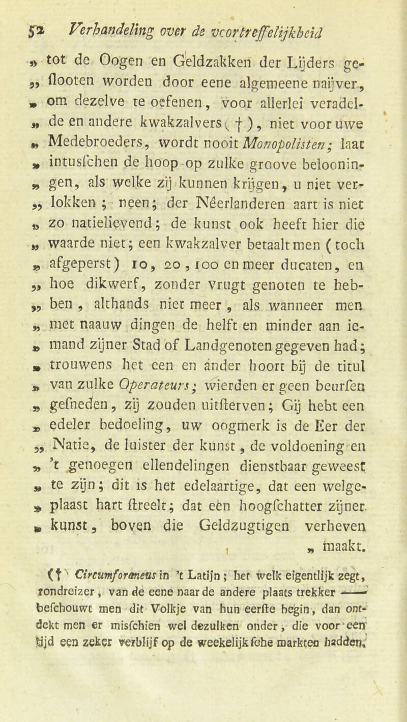 )> tot de Oogen en Geldzakken der Lijders ge- 5, flooten worden door eene algemeene naijver, » om dezelve re oefenen, voor allerlei veradcl- „ de en andere kwakzalvers f ), niet voor uwe „ Medebroeders, wordi: nooit Mono/)o//s^en; laat „ intusfehen de hoop op zulke groove beloonin- „ gen, als welke zij kunnen krijgen, u niet ver- ,, lokken; neen; der Néerlanderen aart is niet iy zo natielievend; de kunst ook heeft hier die „ waarde niet; een kwakzalver betaalt men (toch » afgeperst) lo, 20 , loo en meer ducaten, en 5, hoe dikwerf, zonder vrugt genoten te heb- „ ben , althands niet meer , als wanneer men „ met naauw dingen de helft en minder aan ie- » mand zijner Stad of Landgenoten gegeven had; s* trouwens het een en ander hoort bij de titul » van zulke Operateurs; wierden er geen beurren » gefneden, zij zouden uitfterven; Gij hebt een * edeler bedoeling, uw oogmerk is de Eer der 5, Natie, de luister der kunst, de voldoening en „ ’t genoegen ellendelingen dienstbaar geweest a, te zijn; dit is het edelaartige, dat een welge- » plaast hart ftreelt; dat een hoogfehatter zijner „ kunst, boven die Geldzugtigen verheven , „ maakt. (t' Cireumfaraneus\t\ ’t Latijn; her welk eigentlij’k zegt, Tondreizer, van de eene naarde andere plaats trekker —’ befchouwt men dit Volkje van hun eerfte begin, dan ont- dekt men er misfehien wel dezulken onder, die voor een' Öjd een zeker verblijf op de weekelijk fohe markten hadden.