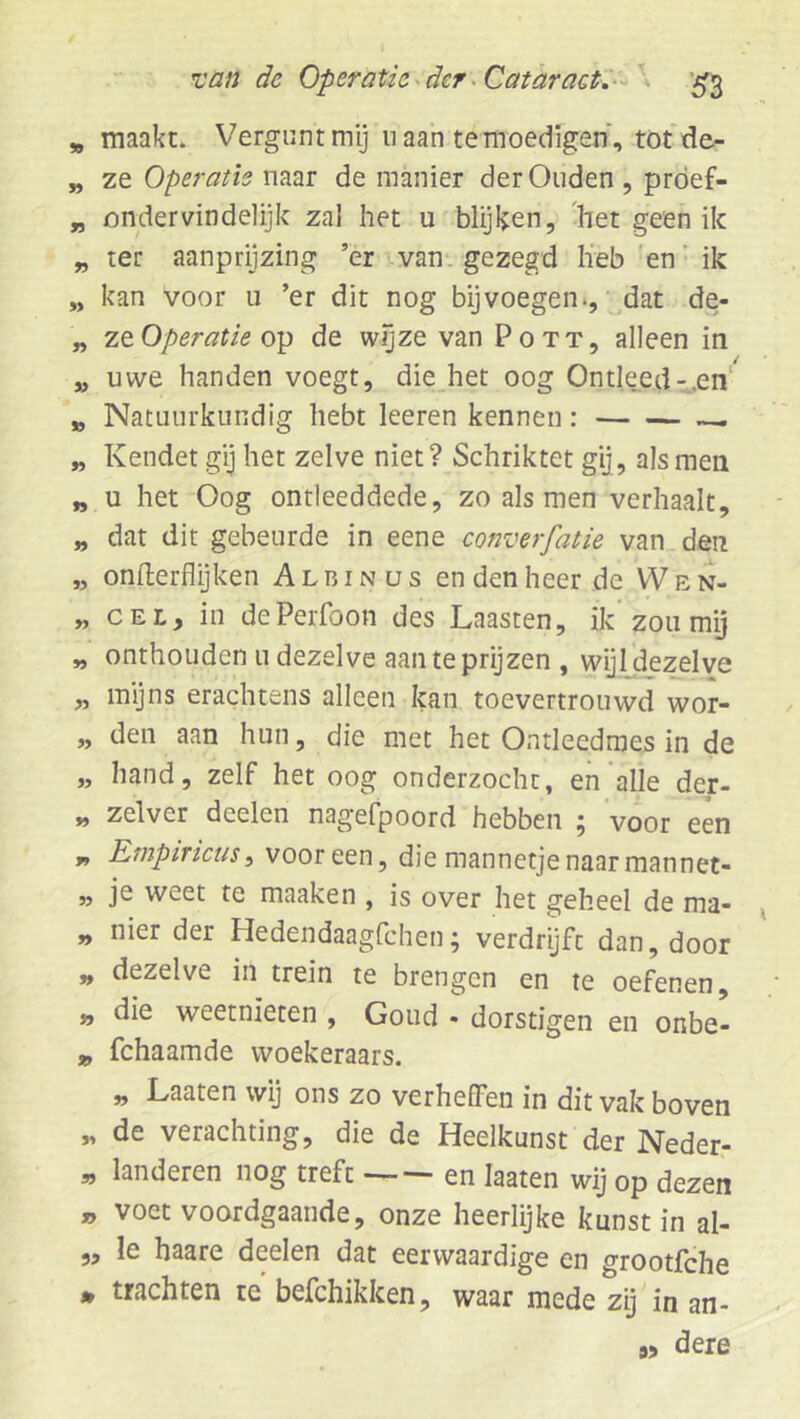 * maakt. Vergunt mij n aan te moedigen, totde- „ ze Operatie naar de manier der Ouden, prdef- „ ondervindeiijk zal het u'blijken, 'het geen ik „ ter aanprijzing ’er van-, gezegd lieb 'en’ ik „ kan voor u ’er dit nog bij voegen ., ^dat de- „ ZQ. Operatie 0^ de wjjze van Pott, alleen in „ uwe handen voegt, die_het oog Ontleed-.en „ Natuurkundig hebt leeren kennen „ Kendet gij het zelve niet? Schriktet gij, als men „ u het Oog ontleeddede, zo als men verhaalt, „ dat dit gebeurde in eene converfatie van den „ onflerflijken Albinus en den heer de VVen- „ CEL, in dePerfoon des Laasten, ik’zou mij „ onthouden u dezelve aan te prijzen , wijldezelve „ myns erachtens alleen kan toevertrouwd wor- „ den aan hun, die met het Ontleedmes in de „ hand, zelf het oog onderzocht, en'alle der- „ zelver deelen nagefpoord hebben ^ voor een y, Etnptricus ^ vooreen, die mannetje naar mannet- „ je weet te maaken , is over het geheel de ma- „ nier der Hedendaagfchen; verdrijft dan, door „ dezelve in trein te brengen en te oefenen „ die weetnieten , Goud . dorstigen en onbe- jj, fchaamde woekeraars. „ Laaten wij ons zo verheffen in dit vak boven „ de verachting, die de Heelkunst der Neder.- „ landeren nog treft en laaten wij op dezen „ voet voordgaande, onze heerlijke kunst in al- ,, Ie haare deelen dat eerwaardige en grootfche • trachten te befchikken, waar mede zij in an- 9, dere