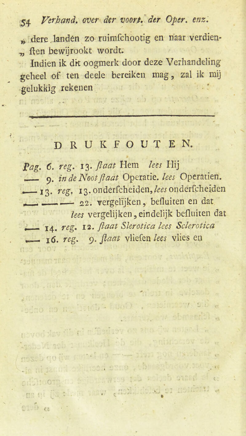 54 Verhand, over der voorfJ^ der Oper. enz. ^ dere. landen zo ruimfchootig en naar verdien- ^ ften bewijrookt wordt. Indien ik dit oogmerk door deze Verhandeling geheel of ten deele bereiken mag, zal ik mij gelukkig rekenen drukfouten. Fag. 6. reg. 13. fiaaf Hem kes Hij in de Noot jiaat Operatie, kes Operatien. 13. reg, i3.onderfcheiden,/^^JOnderfcheiden — 22. vergelijken, befluiten en dat lees vergelijken,eindelijk befluiten dat '•—•14. reg, 12. flaat Slerotica lees Sclerotka . - lö. reg. 9. ^aat vliefen kes vlies en