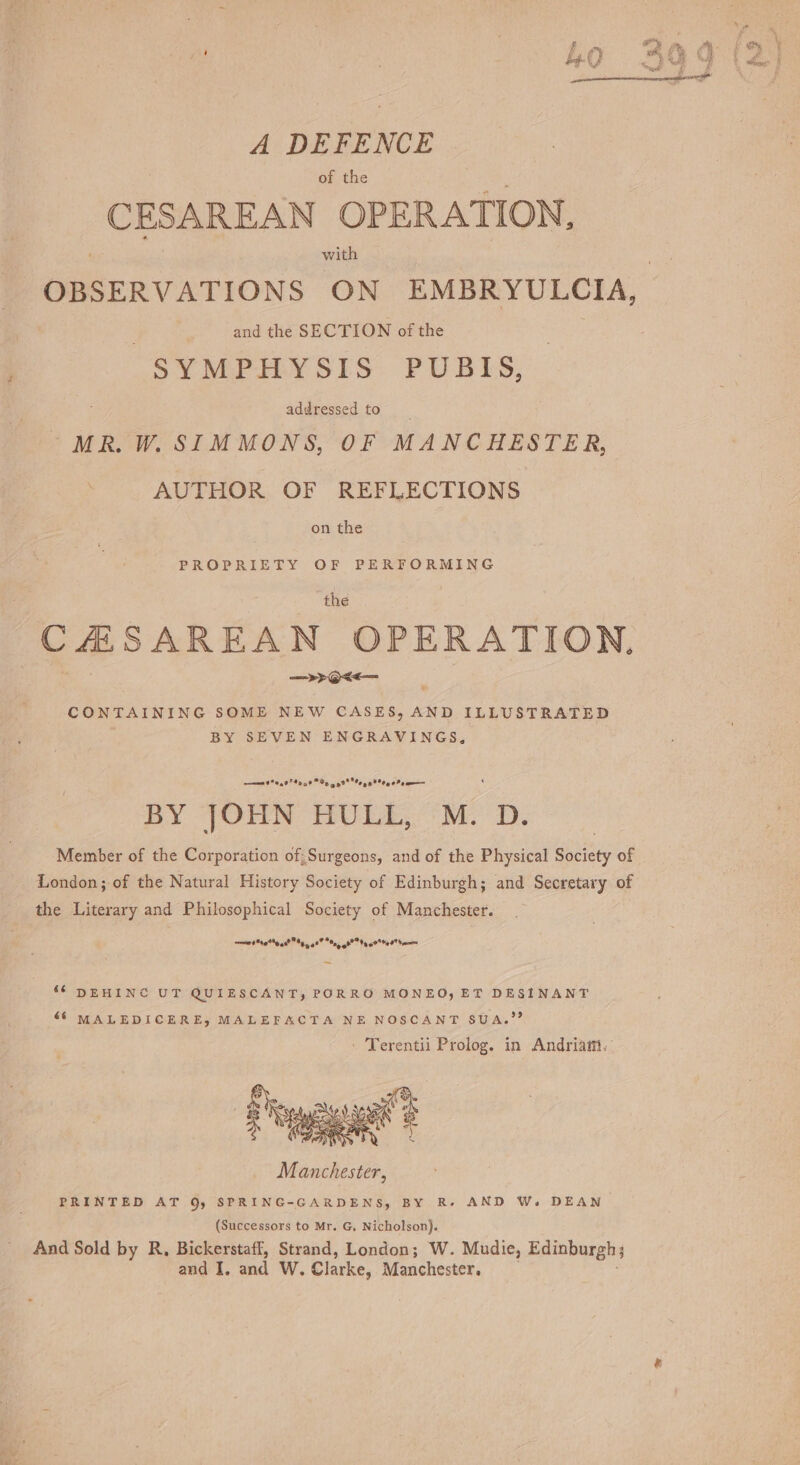 A DEFENCE of the cas Seba OPER ATION, with OBSERVATIONS ON EMBRYULCIA, and the SECTION of the SYMPHYSIS PUBIS, addressed to MR. W. SIMMONS, OF MANCHESTER, AUTHOR OF REFLECTIONS on the PROPRIETY OF PERFORMING the CHSAREAN OPERATION. —&gt;&gt;@&lt;&lt;— CONTAINING SOME NEW CASES, AND ILLUSTRATED BY SEVEN ENGRAVINGS, ae ee re Ra Le BY JOHN HULL, M. D. Member of the Corporation of; Surgeons, and of the Physical Shciety of London; of the Natural History Society of Edinburgh; and Secretary of the Literary and Philosophical Society of Manchester. ine On TT oe Led ‘6 DEHINC UT QUIESCANT, PORRO MONEOy ET DESINANT “6 MALEDICERE, MALEFACTA NE NOSCANT SUA.”” - Terentii Prolog. in Andriam. (Successors to Mr. G, Nicholson). And Sold by R, Bickerstaff, Strand, London; W. Mudie, Edinburgh; and I, and Ww. Clarke, Manchester.