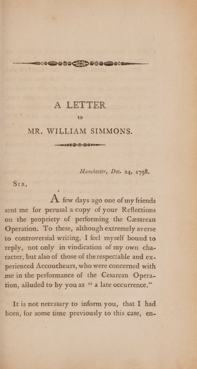 09D OOS GSS&gt; OOS GD 00 Sr A LETTER to MR, WILLIAM SIMMONS. Manchester, Dec. 24, 1498. ork, A. few days ago one of my friends sent me for perusal a copy of your Reflections on the propriety of performing the Cesarean Operation. To these, although extremely averse to controversial writing, I feel myself bound to reply, not only in vindication of my own cha- racter, but also of those of therespectable and ex- perienced Accoucheurs, who were concerned with me in the performance of the Cesarean Opera- tion, alluded to by youas “ a late occurrence.” It is not necessary to inform you, that I had been, for some time previously to this case, en~