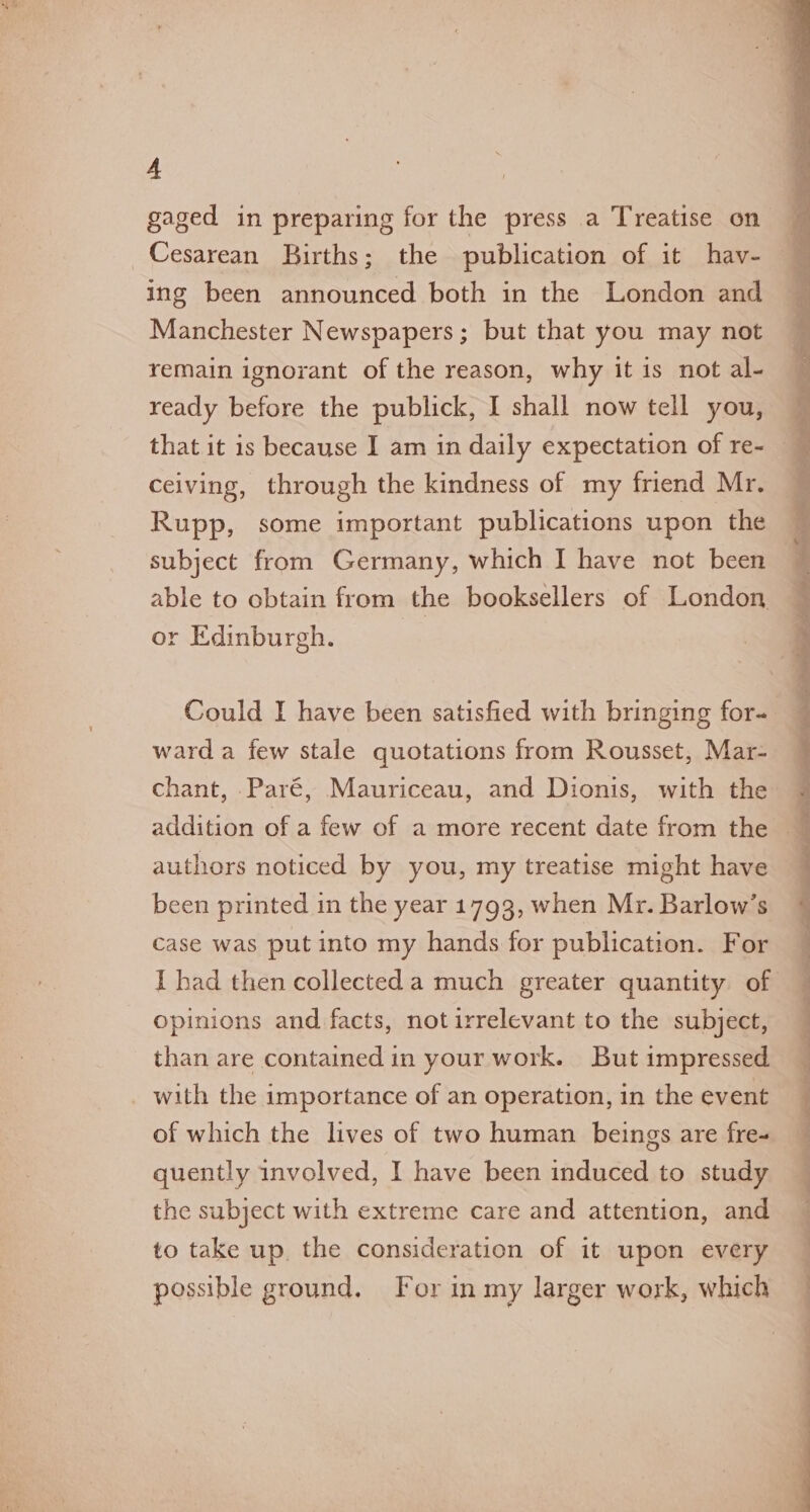 A gaged in preparing for the press a Treatise on Cesarean Births; the publication of it hav- ing been announced both in the London and Manchester Newspapers; but that you may not remain ignorant of the reason, why it is not al- ready before the publick, I shall now tell you, that it is because I am in daily expectation of re- celving, through the kindness of my friend Mr. Rupp, some important publications upon the subject from Germany, which I have not been able to obtain from the booksellers of London or Edinburgh. Could I have been satisfied with bringing for- ward a few stale quotations from Rousset, Mar- chant, .Paré, Mauriceau, and Dionis, with the authors noticed by you, my treatise might have been printed in the year 1793, when Mr. Barlow’s case was put into my hands for publication. For opinions and facts, notirrelevant to the subject, than are contained in your work. But impressed with the importance of an operation, in the event of which the lives of two human beings are fre- quently involved, I have been induced to study the subject with extreme care and attention, and to take up, the consideration of it upon every possible ground. For in my larger work, which