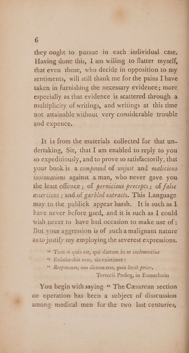 they ought to pursue in each individual case. Having done this, I am willing to flatter myself, that even those, who decide in opposition to my sentiments, will still thank me for the pains I have especially as that evidence is scattered through a not attainable without very considerable trouble and expence. It is from the materials collected for that un- dertaking, Sir, that I am enabled to reply to you so expeditiously, and to prove so satisfactorily, that amsinuations against aman, who never gave you the least offence; of pernicious precepis ; of false assertions ; and.of garbled extracts. This Language may to the publick appear harsh. It is suchas I have never before ysed, and it is such as I could wish never to have had occasion to make use of: as to justify my employing the severest expressions. ** Tum si quis est, qui dictum in se inelementius “¢ Existimabit esse, sic existimet : “* Responsum, non dictum esse, quia laset prior. Terentii Prolog, in Eunuchuin You begin with saying “ The Cesarean section er operation has been a subject of disscussion ee ee ee ee ee ee eS ee _, aa, See