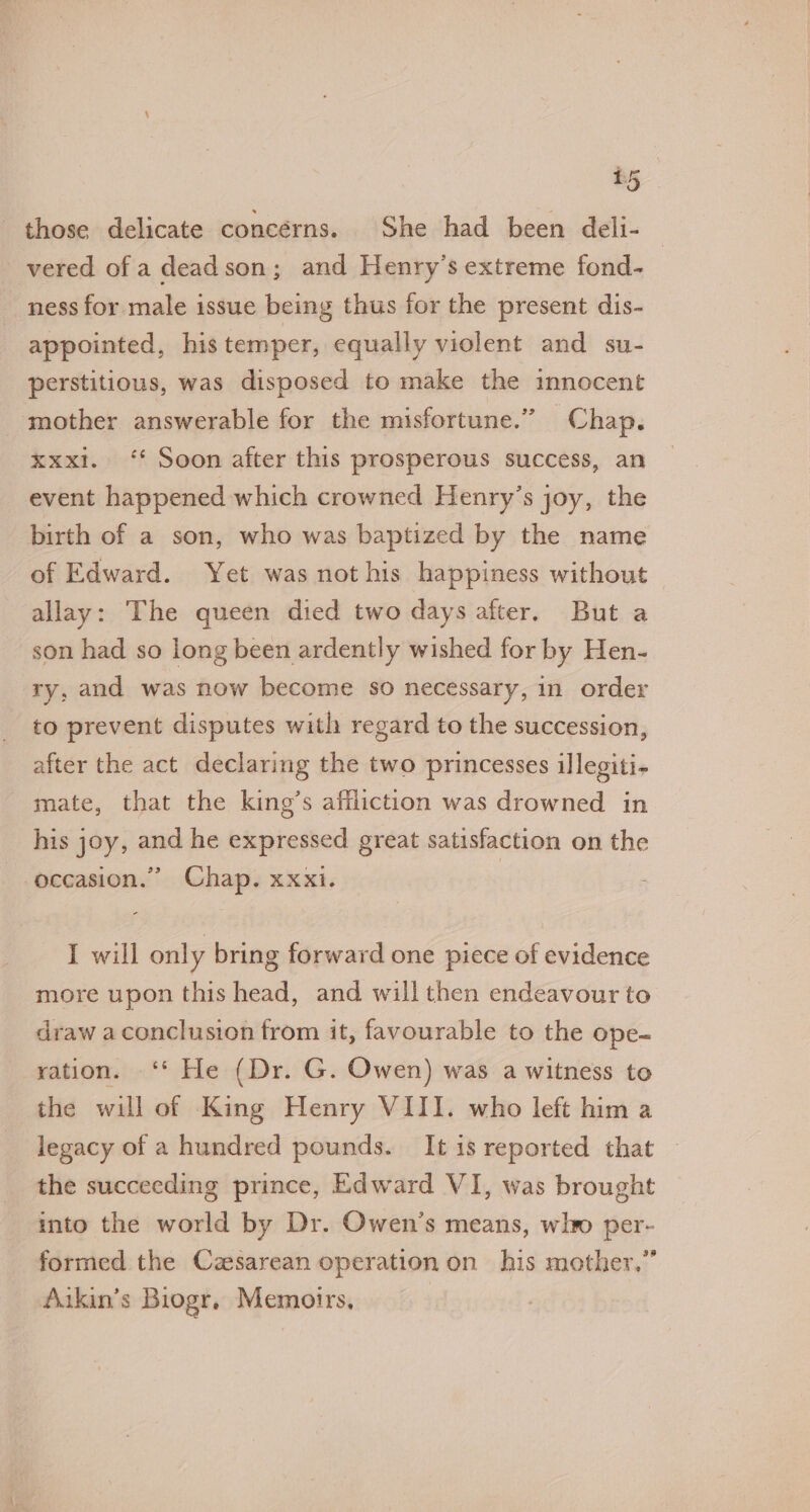 those delicate concerns. She had been deli- vered of a deadson; and Henry’s extreme fond- ness for male issue being thus for the present dis- appointed, his temper, equally violent and su- perstitious, was disposed to make the innocent mother answerable for the misfortune.” Chap. xxxi. ‘* Soon after this prosperous success, an event happened which crowned Henry’s joy, the birth of a son, who was baptized by the name of Edward. Yet was not his happiness without allay: The queen died two days after. But a son had so long been ardently wished for by Hen- ry, and was now become so necessary, in order to prevent disputes with regard to the succession, after the act declaring the two princesses illegiti- mate, that the king’s affliction was drowned in his joy, and he expressed great satisfaction on the occasion.” Chap. xxxi. | I will only bring forward one piece of evidence more upon this head, and will then endeavour to draw aconclusion from it, favourable to the ope- ration. ‘* He (Dr. G. Owen) was a witness to the will of King Henry VIII. who left him a legacy of a hundred pounds. It is reported that the succeeding prince, Edward VI, was brought into the world by Dr. Owen’s means, wl per- formed the Cesarean operation on his mother.” Aakin’s Biogr, Memoirs, |