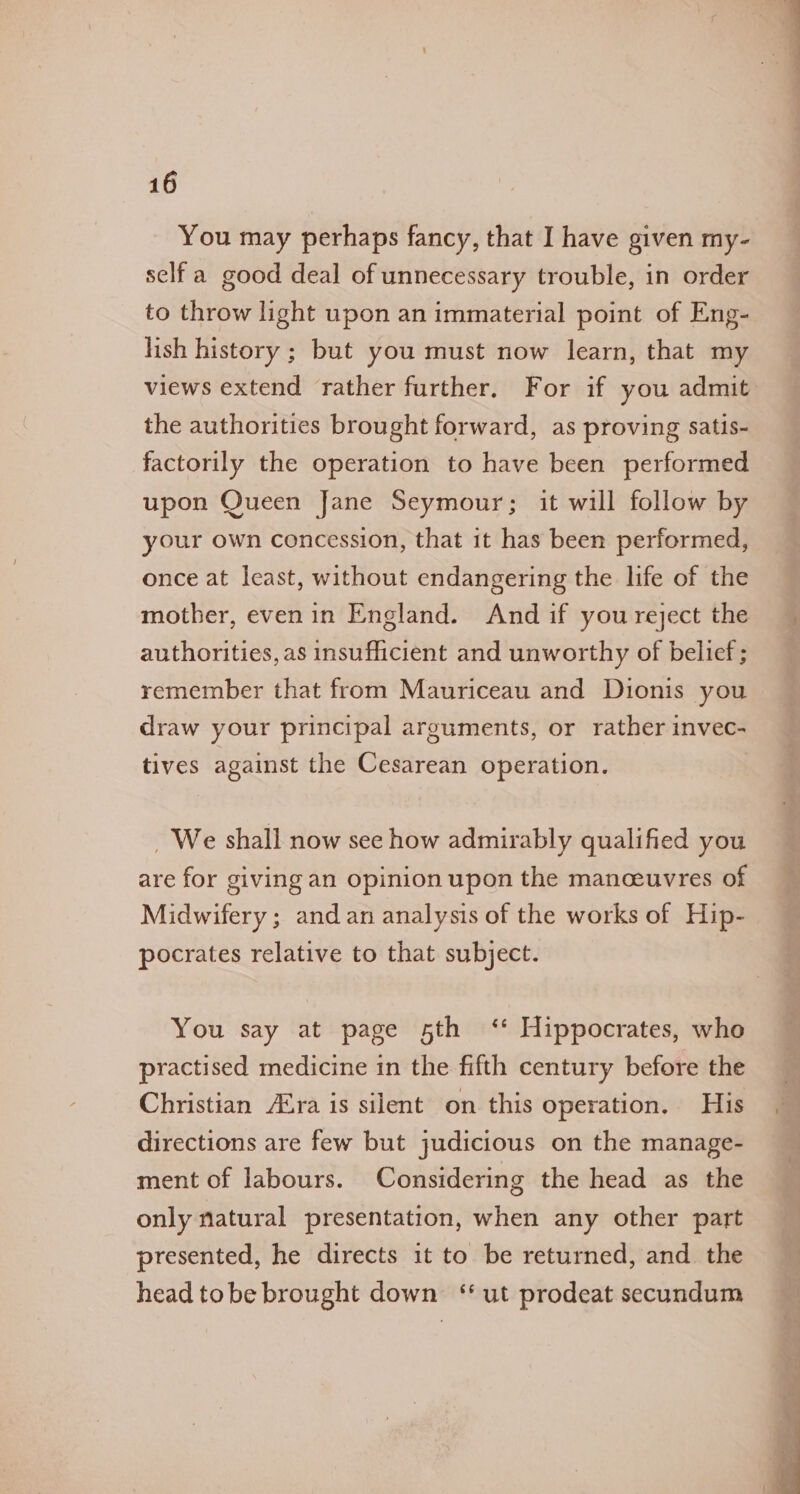 You may perhaps fancy, that I have given my- self a good deal of unnecessary trouble, in order to throw light upon an immaterial point of Eng- lish history ; but you must now learn, that my views extend rather further. For if you admit: the authorities brought forward, as proving satis- factorily the operation to have been performed upon Queen fane Seymour; it will follow by your own concession, that it has been performed, once at least, without endangering the life of the mother, evenin England. And if you reject the authorities, as insufficient and unworthy of belief; remember that from Mauriceau and Dionis you draw your principal arguments, or rather invec- tives against the Cesarean operation. We shall now see how admirably qualified you are for giving an opinion upon the manceuvres of Midwifery; and an analysis of the works of Hip- pocrates relative to that subject. You say at page sth ‘* Hippocrates, who practised medicine in the fifth century before the Christian Ara is silent on this operation. His directions are few but judicious on the manage- ment of labours. Considering the head as the only natural presentation, when any other part presented, he directs it to be returned, and the head tobe brought down ‘ut prodeat secundum