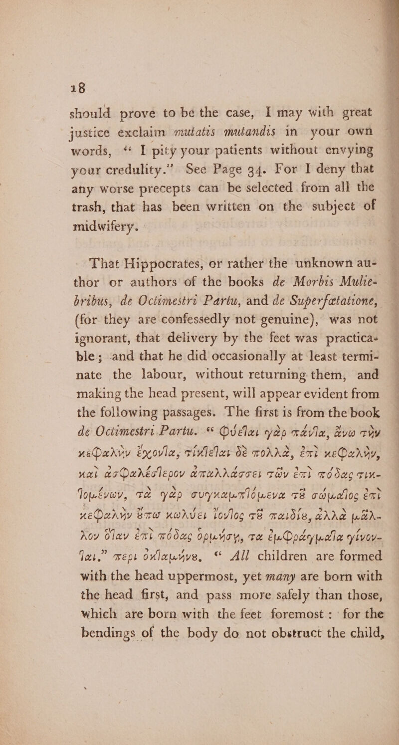 should prove to be the case, I may with great justice exclaim mutatis mutandis in your own words, ‘ I pity your patients without envying your credulity.” See Page 34. For I deny that any worse precepts can be selected from all the trash, that has been written on the subject of midwifery. That Hippocrates, or rather the unknown au- thor or authors of the books de Morbis Multe- bribus, de Octimestri Partu, and de Superfatatione, (for they are confessedly not genuine), was not ignorant, that delivery by the feet was practica- ble; .and that he did occasionally at least termi- nate the labour, without returning. them, and making the head present, will appear evident from the following passages. The first is from the book de Octimestri.Partu. “ Quvelas yap wavla, &amp;vw roy ueDarvy Exovle, tivlelas d&amp; MOANA, ext ueOaryy, ual acDaréclepoy amuddacce tay exh médac Tine louévav, Te Yep cuynanloweve +B caudloc eat neQaryy Brow uworves lovloc c8 raidis, 2AAe WaA- Nov Olav ext wodac opunoy, Te EuDadyprwle yivoy- Jai.” reps ovlausyve, © All children are formed with the head uppermost, yet many are born with the head first, and pass more safely than those, which are born with the feet foremost : ’ for the bendings of the body do. not obstruct the child,