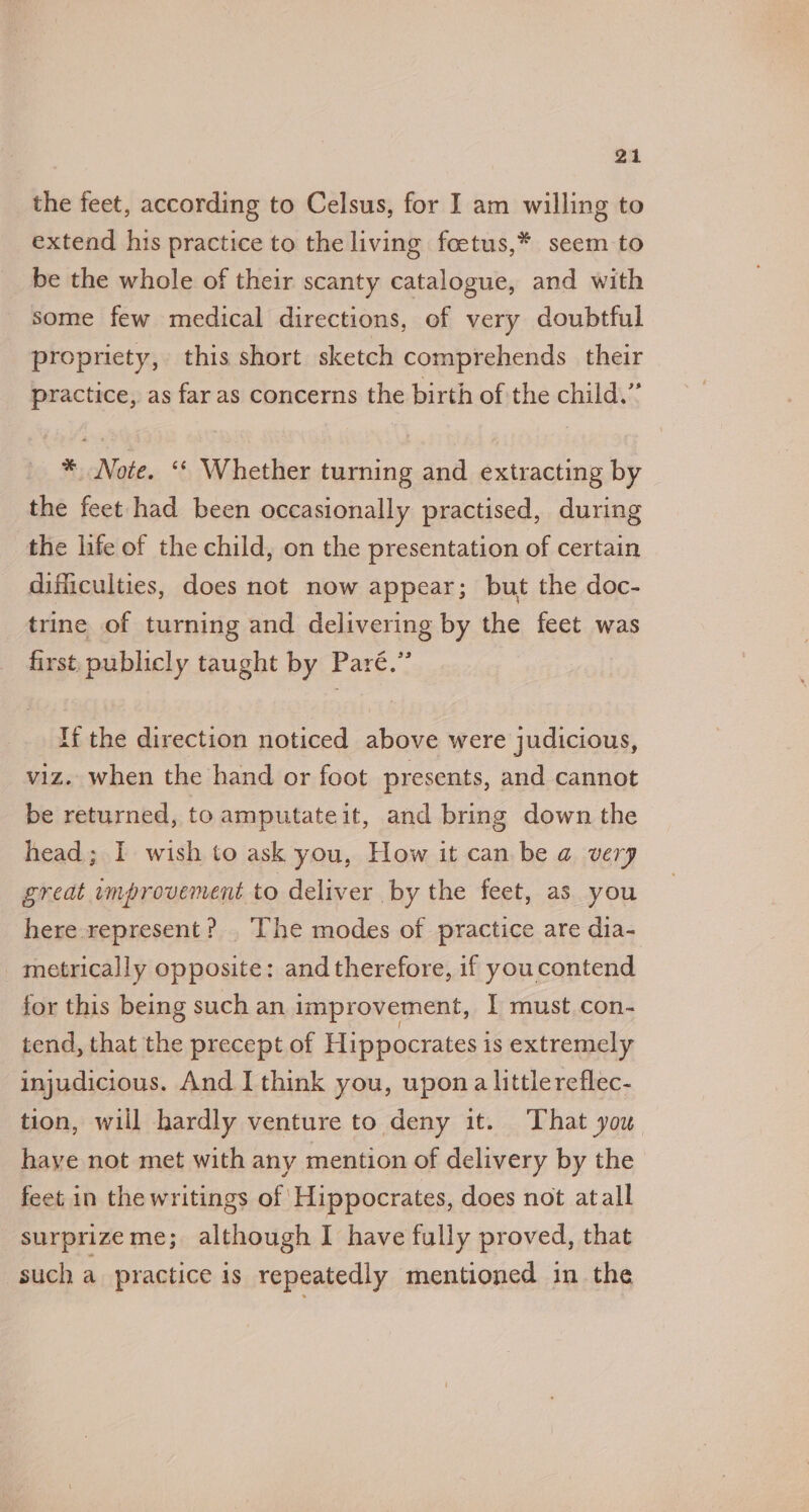 the feet, according to Celsus, for I am willing to extend his practice to the living foetus,* seem to be the whole of their scanty catalogue, and with some few medical directions, of very doubtful propriety, this short sketch comprehends their practice, as far as concerns the birth of the child.” *, Note. ‘* Whether turning and extracting by the feet had been occasionally practised, during the life of the child, on the presentation of certain difficulties, does not now appear; but the doc- trine of turning and delivering by the feet was first. publicly taught by Paré.” If the direction noticed above were judicious, viz. when the hand or foot presents, and cannot be returned, to amputateit, and bring down the head; I wish to ask you, How it can be a very great improvement to deliver by the feet, as you here represent? The modes of practice are dia- metrically opposite: and therefore, if youcontend for this being such an improvement, I must con- tend, that the precept of Hippocrates is extremely injudicious. And I think you, upon a littlereflec- tion, will hardly venture to deny it. That you have not met with any mention of delivery by the feet in the writings of Hippocrates, does not atall surprizeme; although I have fully proved, that such a practice is repeatedly mentioned in the