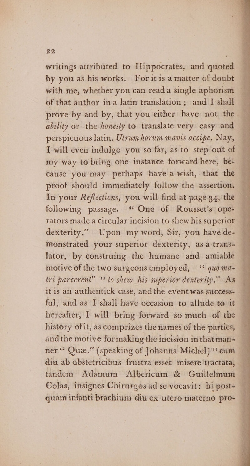 writings attributed to Hippocrates, and quoted by you as his works. For it is a matter of doubt with me, whether you can reada single aphorism of that author ina latin translation; and I shall — prove by and by, that you either have not the ability or the honesty to translate very easy and perspicuous latin. Utrumhorum mauis accipe. Nay, I will even indulge you so far, as to step out of my way to bring one instance forward here, be- cause you may perhaps have a wish, that the proof should immediately follow the assertion. : In your Reflections, you will find at page 94, the ’ following passage. One of Rousset’s ope-— rators made a Circular incision to shew his superior — dexterity.” Upon my word, Sir, you have de- ‘ monstrated your superior dexterity, asa trans- lator, by construing the humane and amiable motive of the two surgeons employed, ‘* guo ma- trt parcerent” ** to shew his superior dexterity.” As — it is an authentick case, andthe event was success- ful, and as I shall have occasion to allude to it hereafter, I will bring forward so much of the history of it, as comprizes the names of the parties, andthe motive formaking the incision inthatman- ner ‘ Que.” (speaking of Johanna Michel) “‘cum diu ab abstetricibus frustra esset misere tractata, tandem Adamum Albericum &amp; Guillelmum Colas, insignes Chirurgos ad se vocavit: hi post- quam infanti brachium diu ex utero materno pro-
