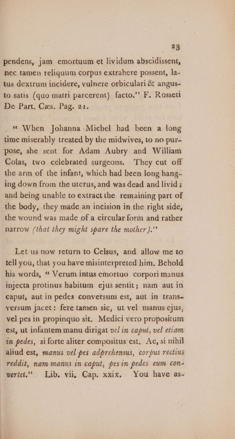 pendens, jam emortuum et lividum abscidissent, nec tamen reliqguum corpus extrahere possent, la- tus dextrum incidere, vulnere orbiculari &amp; angus- to satis (quo matri parcerent) facto.’’ F. Rosseti « When Johanna -Michel had been a long time miserably treated by the midwives, to no pur-~ pose, she sent for Adam Aubry and William Colas, two celebrated surgeons. They cut off the arm of the infant, which had been long hang- ing down from the uterus, and was dead and livid ; and being unable to extract the remaining part of the body, they made an incision in the right side, the wound was made of a circular form and rather narrow (that they might spare the mother ).”’ Let us now return to Celsus, and allow me to tell you, that you have misinterpreted him, Behold his words, “ Verum intus emortuo corpori manus Injecta protinus habitum ejus sentit; nam aut in caput, aut in pedes conversum est, aut in trans- versum jacet: fere tamen sic, ut vel manus ejus, vel pes in propinquo sit. Medici vero propositum est, ut infantem manu dirigat vel im capué, vel etiam im pedes, si forte aliter compositus est, Ac, si nihil reddit, nam manus in caput, pesin pedes eum con-
