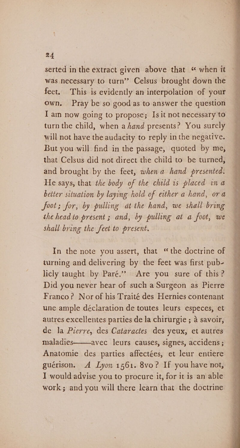 serted in the extract given above that « when it was necessary to turn’? Celsus brought down the feet. This is evidently an interpolation of your own. Pray be so good as to answer the question I am now going to propose; Is it not necessary to turn the child, when a hand presents? You surely will not have the audacity to reply in the negative. But you will find in the passage, quoted by me, that Celsus did not direct the child to’ be turned, and brought by the feet, when a hand presented. He says, that the body of the child is placed ina better situation by laying hold of either a hand, ora foot; for, by pulling at the hand, we shall bring the head to present ; and, by pulling at a foot, we shall bring the feet to present. In the note you assert, that ‘the doctrine of turning and delivering by the feet was first pub- licly taught by Paré.” Are you sure of this ? Did you never hear of such a Surgeon as Pierre Franco? Nor of his Traité des Hernies contenant une ample déclaration de toutes leurs especes, et autres excellentes parties de la chirurgie ; 4 savoir, de la Pierre, des Cataractes des yeux, et autres maladies avec leurs causes, signes, accidens ; Anatomie des parties affectées, et leur entiere guérison. A Lyon 1561. 8vo? If you have not, I would advise you to procure it, for it is an able work; and you will there learn that the doctrine os _ oo - oi ee ae, an ee