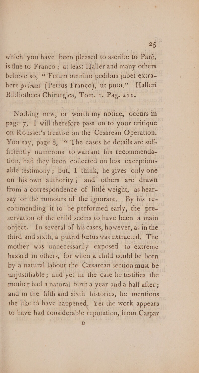 which you have been pleased to ascribe to Paré, isdue to Franco; at least Haller and many others believe so, “ Fetum omnino pedibus jubet extra- here primus (Petrus Franco), ut puto.” Hialleri Bibliotheca Chirurgica, Tom. 1. Pag. 211. Nothing new, or worth my notice, occurs in page 7, I will therefore pass on to your critique on Rousset’s treatise on the Cesarean Operation. You say, page 8, * The cases he details are suf- ficiently numerous to warrant bis recommenda- tion, had they been collected on less exception- able testimony; but, I think, he gives only one on his own authority; and others are drawn from a correspondence of little weight, as hear-~ say or the rumours of the ignorant. By his re- commending it to be performed early, the pre- servation of the child seems to have been a main object. In several of his cases, however, as in the third and sixth, a putrid foetus was extracted. The mother was unnecessarily exposed to extreme hazard in others, for when a child could be born by a natural labour the Cesarean section must be unjustifiable; and yet in the case he testifies the mother had a natural birtha year anda half after; and in the fifth and sixth histories, he mentions the like to have happened. Yet the work appears to have had considerable reputation, from Caspar D