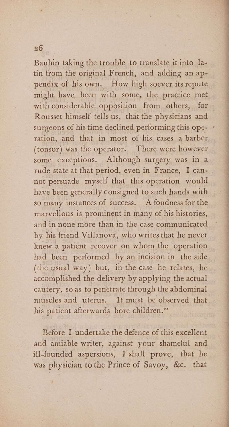 Bauhin taking the trouble to translate it into la- tin from the original French, and adding an ap- pendix of his own. How high soever its repute might have been with some, the practice met with considerable opposition from others, for Rousset himself tells us, that the physicians and ration, and that in most of his cases a barber (tonsor) was the operator. There were however some exceptions. Although surgery was in a not persuade myself that this operation would have been generally consigned to such hands with sO many instances of success. A fondness for the marvellous is prominent in many of his histories, and in none more than in the case communicated by his friend Villanova, who writes that he never knew a patient recover on whom the operation had been performed by an incision in the side (the usual way) but, in the case he relates, he accomplished the delivery by applying the actual cautery, so as to penetrate through the abdominal muscles and uterus. It must be observed that his patient afterwards bore children.” Before I undertake the defence of this excellent and amiable writer, against your shameful and ill-founded aspersions, I shall prove, that he was physician tothe Prince of Savoy, &amp;c. that SS ee a Oe i eae 4 ee ee en