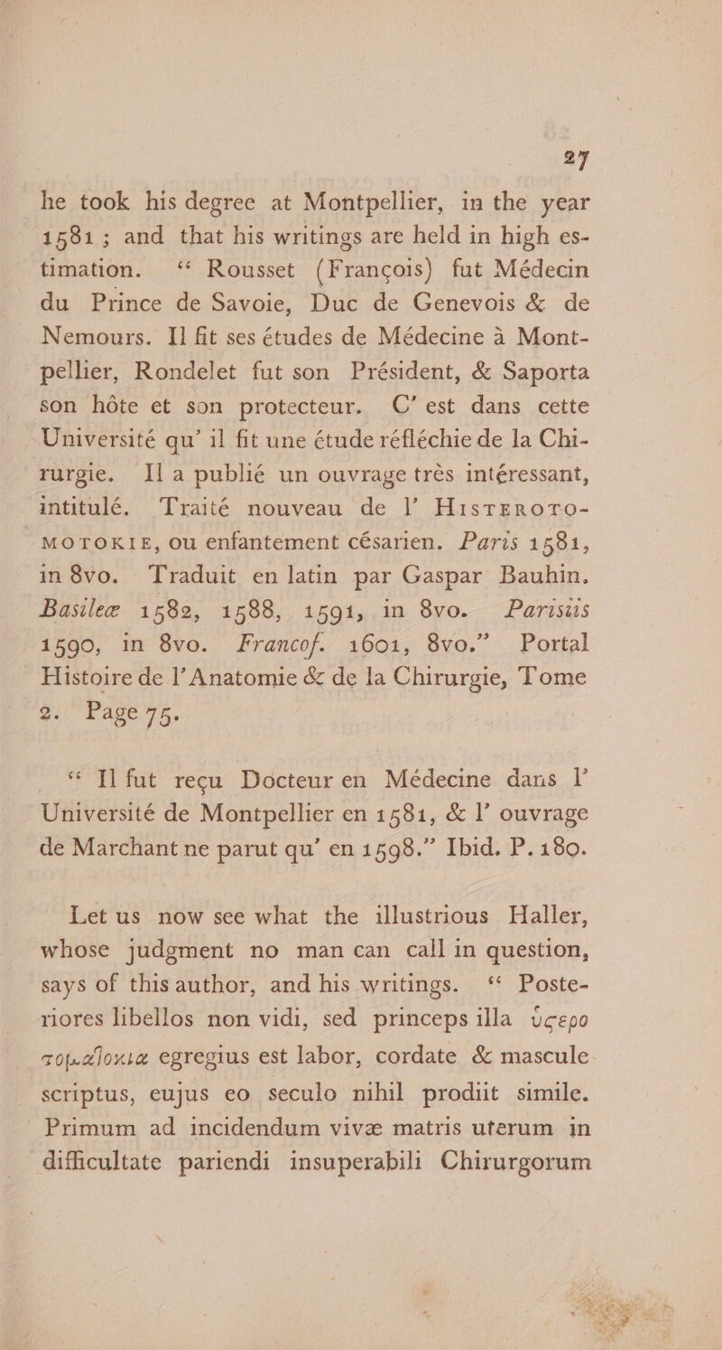 he took his degree at Montpellier, in the year 1581; and that his writings are held in high es- timation. ‘* Rousset (Francois) fut Médecin du Prince de Savoie, Duc de Genevois &amp; de Nemours. I] fit ses études de Médecine 4 Mont- pellier, Rondelet fut son Président, &amp; Saporta son hote et son protecteur. C’ est dans cette Université qu’ il fit une étude réfléchie de la Chi- rurgie. Ila publié un ouvrage trés intéressant, intitulé. Traité nouveau de |’ Hisrrroro- MOTOKIE, ou enfantement césarien. Paris 1581, in8vo. Traduit en latin par Gaspar Bauhin. Basilee 1582, 1588, 1591, in 8vo. Parisiis 1590, in 8vo. Francof. 1601, 8vo.” Portal Histoire de l’Anatomie &amp; de la Chirurgie, Tome 'g. Page 75, oe TE tat recu Docteur en Médecine dans V Université de Montpellier en 1581, &amp; I’ ouvrage de Marchant ne parut qu’ enisas. Eid. P;180. Let us now see what the illustrious Haller, whose judgment no man can call in question, says of this author, and his writings. ‘ Poste- riores libellos non vidi, sed princeps illa ucepo tou.cJoure egregius est labor, cordate &amp; mascule scriptus, eujus eo seculo nihil produit simile. Primum ad incidendum vive matris uterum in difficultate pariendi insuperabili Chirurgorum