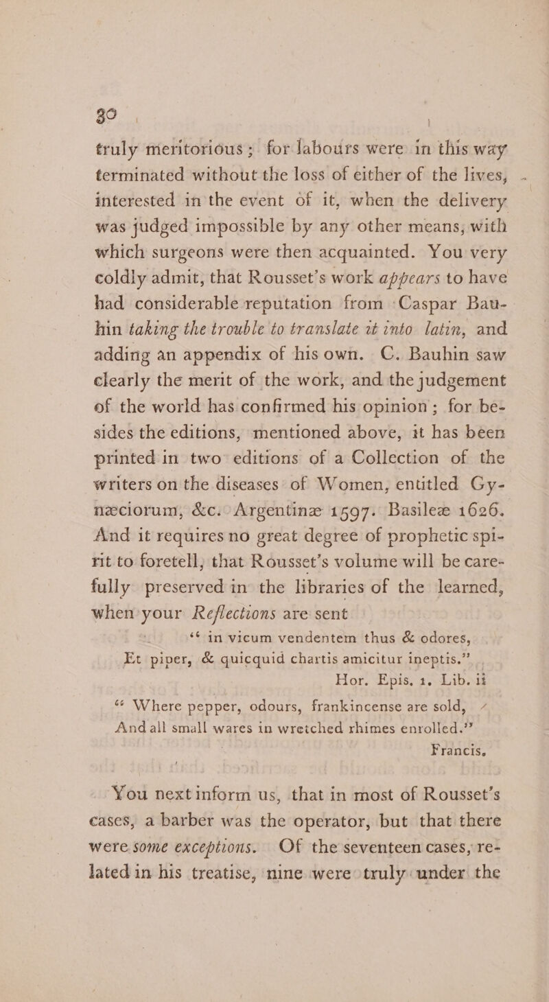 39 : truly meritorious ; for labours were in this way terminated without the loss of either of the lives, interested inthe event of it, when the delivery was judged impossible by any other means, with which surgeons were then acquainted. You very coldly admit, that Rousset’s work appears to have had considerable reputation from ‘Caspar Bau- hin taking the trouble to translate it into latin, and adding an appendix of hisown. C. Bauhin saw clearly the merit of the work, and the judgement of the world has confirmed his opinion; for be- sides the editions, mentioned above, it has been printed in two’ editions of a Collection of the writers on the diseases of Women, entitled Gy- neciorum, &amp;c. Argentine 1597. Basile 1626. And it requires no great degree of prophetic spi- rit to foretell, that Rousset’s volume will be care- fully preserved in the libraries of the learned, when ke Reflections are sent ‘¢ in vicum vendentem thus &amp; odores, Et piper, &amp; quicquid chartis amicitur ineptis.” Hor. Epis. 1. Lib. it ‘*¢ Where pepper, odours, frankincense are sold, / And all small wares in wretched rhimes enrolled.” Francis. You next inform us, that in most of Rousset’s cases, a barber was the operator, but that there were some exceptions. Of the seventeen cases, re- lated in his treatise, nine were truly: under the