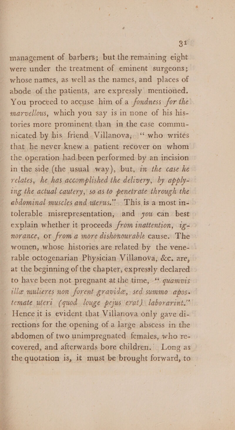 gh management of barbers; but the remaining eight were under the treatment of eminent surgeons; whose names, as well as the names, and places of abode of the patients, are expressly mentioned. You proceed to accuse him of a fondness for the marvellous, which you say is in none of his his- tories more prominent than in the case commu- nicated by his friend. Villanova; ‘‘ who writes that he never knew a patient recover on whom the operation had been performed by an incision in the side (the usual way), but, in the case he relates, he has accomplished the delivery, by apply- ing the actual cautery, so.as to penetrate through the abdominal muscles and werus.” This is a most in- tolerable misrepresentation, and you can best explain whether it proceeds from inattention, ig- norance, or froma more dishonourable cause. The - women, whose histories are related by the vene- rable octogenarian Physician Villanova, &amp;c. are, at the beginning of the chapter, expressly declared to have been not pregnant at the time, ‘* quamuzis lle mulieres non forent gravide, sed summo apos- temate uteri (quod louge pejus erat) laborarint.” Hence it is evident that Villanova only gave di- rections for the opening of a large abscess in the abdomen of two unimpregnated females, who re- covered, and afterwards bore children. Long as the quotation is, it must be brought forward, to