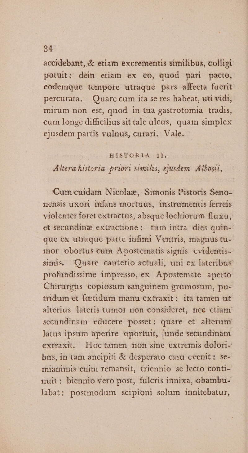 accidebant, &amp; etiafn excrementis similibus, colligi potuit: dein etiam ex eo, quod pari pacto, eodemque tempore utraque pars affecta fuerit percurata. Quare cum ita se res habeat, uti vid, mirum non est, quod in tua gastrotomia tradis, cum longe difficilius sit tale ulcus, quam simplex ejusdem partis vulnus, curari. Vale. HISTORIA II. Altera historia priori similis, eyusdem Albosit. Cum cuidam Nicolae, Simonis Pistoris Seno- nensis uxori infans mortuus, imstrumentis ferreis violenter foret extractus, absque lochiorum fluxu, et secunding extractione: tum intra dies quin- que ex utraque parte infimi Ventris, magnus tu- mor obortus cum Apostematis signis evidentis- simis. Quare cauterio actuali, uni ex lateribus profundissime impresso, ex Apostemate aperto Chirurgus copiosum sanguinem grumosum, ‘pu-~ tridum et foetidum manu extraxit: ita tamen ut alterius lateris tumor non consideret, nee etiam secundinam educere posset: quare et’ alterum latus ipsum aperire oportuit, ‘unde secundinam extraxit. Hoctamen non sine extremis dolori-’ bus, in tam ancipiti &amp; desperato casu evenit: ‘se- mianimis enim remansit, triennio se lecto conti- nuit: biennio vero post, fulcris innixa, obambu- labat: postmodum scipioni solum innitebatur,