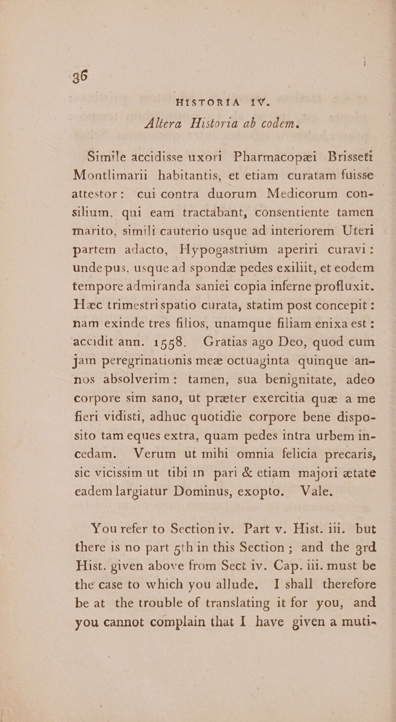HIstTORya “ty. Altera Historia ab codem. Simile accidisse uxori Pharmacopzi_ Brissett Montlimarii habitantis, et etiam curatam fuisse attestor: cul contra duorum Medicorum con- silium, qui eam tractabant, consentiente tamen marito, simili cauterio usque ad interiorem Uteri partem adacto, Hypogastrium aperiri curavi: unde pus, usque ad spondz pedes exiliit, et eodem tempore admiranda saniei copia inferne profluxit. Hc trimestrispatio curata, statim post concepit : nam exinde tres filios, unamque filiam enixaest : accidit ann. 1558. Gratias ago Deo, quod cum jam peregrinationis mez octuaginta quinque an- nos absolverim: tamen, sua benignitate, adeo corpore sim sano, ut preter exercitia que a me fieri vidisti, adhuc quotidie corpore bene dispo- sito tam eques extra, quam pedes intra urbem in- cedam. Verum ut mihi omnia felicia precaris, sic vicissim ut tibi in pari &amp; etiam majori etate eadem largiatur Dominus, exopto. Vale. You refer to Sectioniv. Part v. Hist. i. but there is no part 5thin this Section ; and the 9rd Hist. given above from Sect iv. Cap. iil. must be the case to which you alJude. I shall therefore be at the trouble of translating it for you, and you cannot complain that I have given a muti-