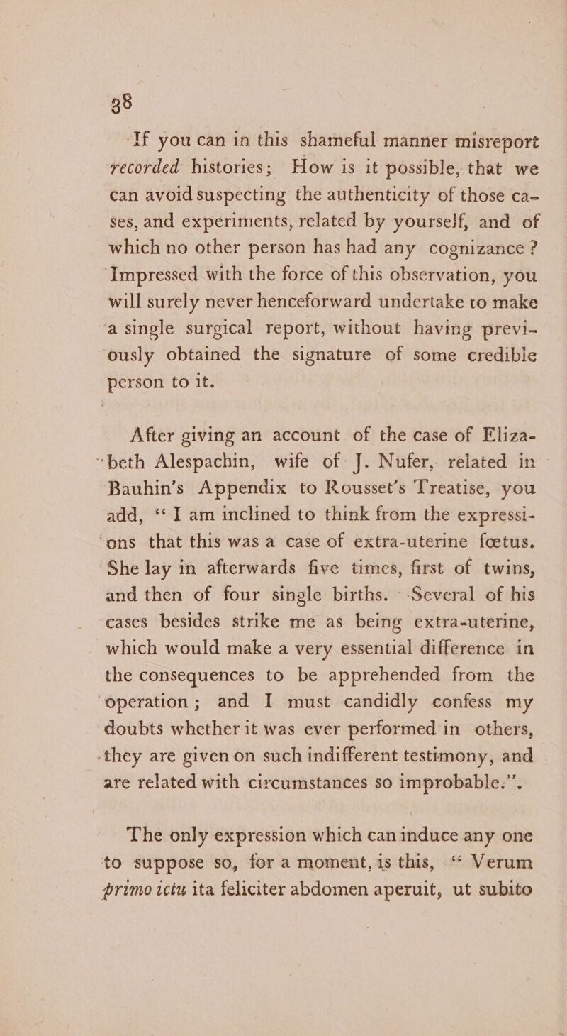 ‘If you can in this shameful manner misreport recorded histories; How is it possible, that we can avoid suspecting the authenticity of those ca- ses, and experiments, related by yourself, and of which no other person has had any cognizance ? Impressed with the force of this observation, you will surely never henceforward undertake to make ‘a single surgical report, without having previ- ously obtained the signature of some credible person to it. After giving an account of the case of Eliza- “beth Alespachin, wife of J. Nufer, related in Bauhin’s Appendix to Rousset’s Treatise, you add, ‘‘ I am inclined to think from the expressi- ‘ons that this was a case of extra-uterine foetus. She lay in afterwards five times, first of twins, and then of four single births. Several of his cases besides strike me as being extra-uterine, which would make a very essential difference in the consequences to be apprehended from the ‘operation; and I must candidly confess my doubts whether it was ever performed in others, -they are given on such indifferent testimony, and are related with circumstances so improbable.”’. The only expression which can induce any one to suppose so, for a moment, 1s this, ‘“* Verum primo icty ita feliciter abdomen aperuit, ut subito