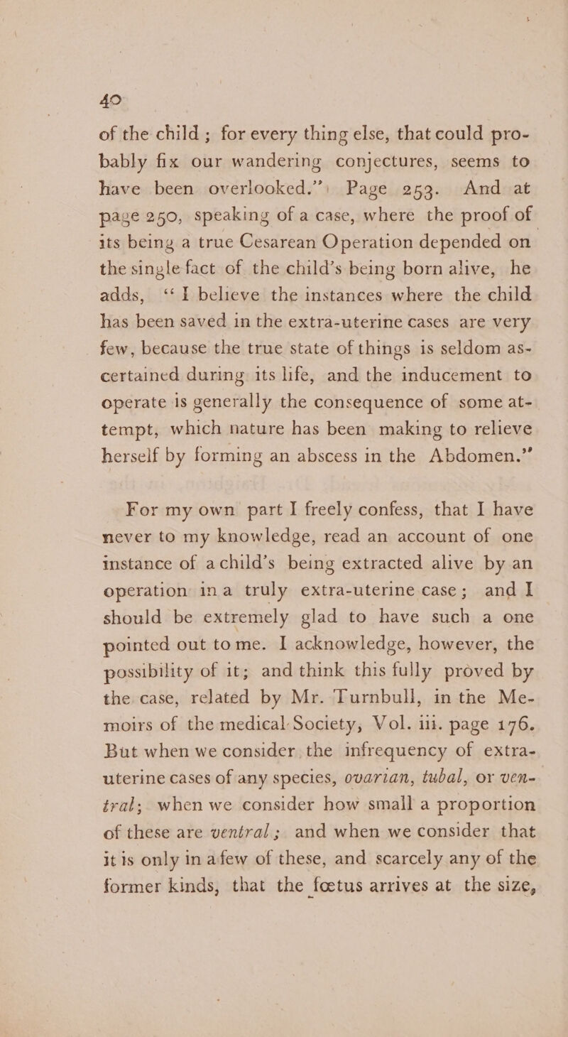 49 of the child ; for every thing else, that could pro- bably fix our wandering conjectures, seems to have been overlooked.) Page 253. And at page 250, speaking of a case, where the proof of its being a true Cesarean Operation depended on the single fact of the child’s being born alive, he adds, ‘‘ I believe the instances where the child has been saved in the extra-uterine cases are very few, because the true state of things is seldom as- certained during its life, and the inducement to operate is generally the consequence of some at- tempt, which nature has been making to relieve herself by forming an abscess in the Abdomen.” For my own part I freely confess, that I have never to my knowledge, read an account of one instance of achild’s being extracted alive by an operation ina truly extra-uterine case; and I should be extremely glad to have such a one pointed out tome. I acknowledge, however, the possibility of it; and think this fully proved by the case, related by Mr. Turnbull, in the Me- moirs of the medical Society, Vol. 111. page 176. But when we consider the infrequency of extra- uterine cases of any species, ovarian, tubal, or ven- tral; when we consider how small a proportion of these are ventral; and when we consider that it is only in afew of these, and scarcely any of the former kinds, that the foetus arrives at the size,