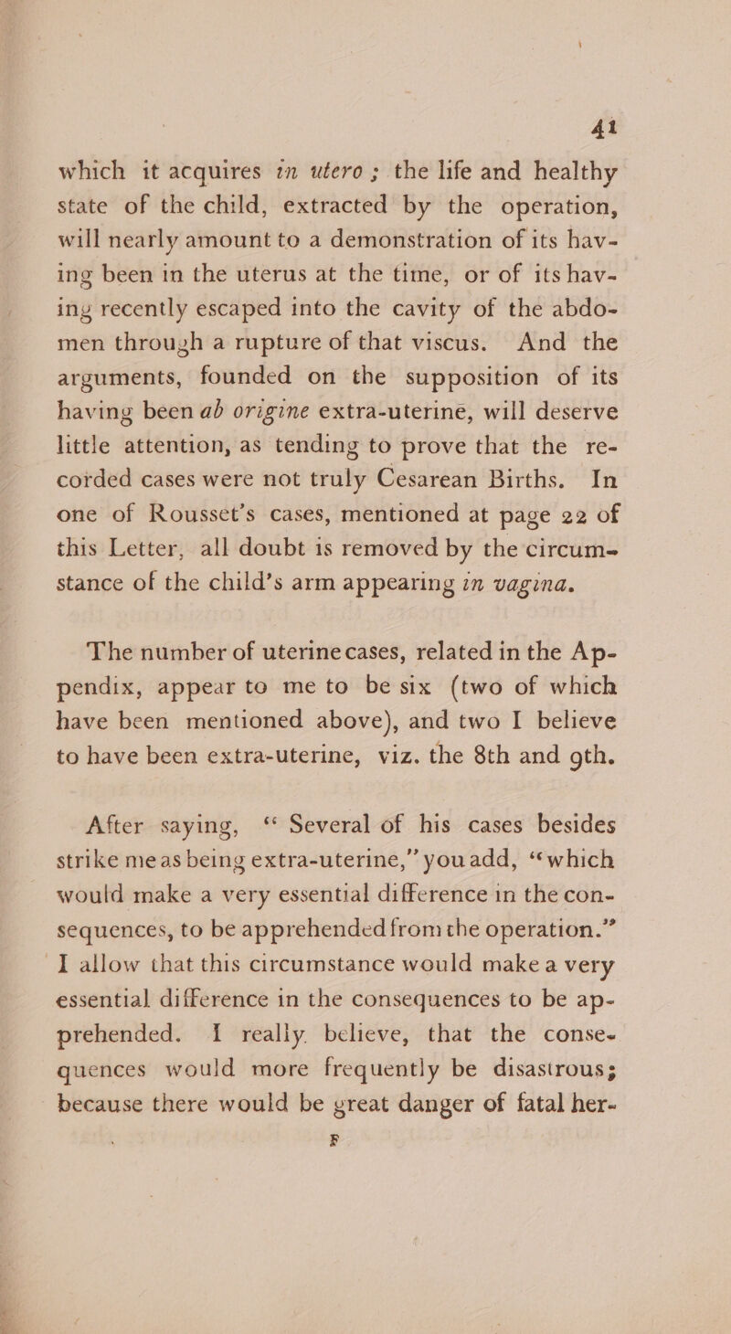 which it acquires i utero; the life and healthy state of the child, extracted by the operation, will nearly amount to a demonstration of its hav- ing been in the uterus at the time, or of its hav- ing recently escaped into the cavity of the abdo- men through a rupture of that viscus. And the arguments, founded on the supposition of its having been ad origine extra-uterine, will deserve little attention, as tending to prove that the re- corded cases were not truly Cesarean Births. In one of Rousset’s cases, mentioned at page 22 of this Letter, all doubt is removed by the circum- stance of the child’s arm appearing in vagina. The number of uterine cases, related in the Ap- pendix, appear to me to be six (two of which have been mentioned above), and two I believe to have been extra-uterine, viz. the 8th and gth. After saying, ‘ Several of his cases besides strike meas being extra-uterine,” youadd, “which would make a very essential difference in the con- sequences, to be apprehended from the operation.” essential difference in the consequences to be ap- prehended. I really believe, that the conse- quences would more frequently be disastrous; because there would be great danger of fatal her- F