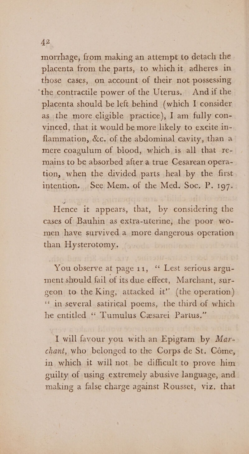 morrhage, from making an attempt to detach the placenta from the parts, to whichit, adheres in those cases, on account of their not possessing ‘the contractile power of the Uterus. And if the placenta should be left behind (which I consider as the more eligible practice), I am fully con- vinced, that it would be more likely to exeite in- flammation, &amp;c. of the abdominal cavity, than a mere coagulum of blood, which is all that re- mains to be absorbed after a true Cesarean opera- tion, when the divided parts heal by the first intention. See Mem. of the Med. Soc. P. 197. Hence it appears, that, by considering the cases Of Bauhin as extra-uterine, the poor wo- men have survived a more dangerous operation than Hysterotomy. You observe at page 11, ‘‘ Lest serious argu- ment should fail of its due effect, Marchant, sur- geon to the King, attacked it” (the operation) ‘© in several. satirical poems, the third of which he entitled ‘‘ Tumulus Cesarei Partus.” IT will favour you with an Epigram by Mar- chant, who belonged to the Corps de St. Come, in which it will not be dificult to prove him guilty of using extremely abusive language, and making a false charge against Rousset, viz. that