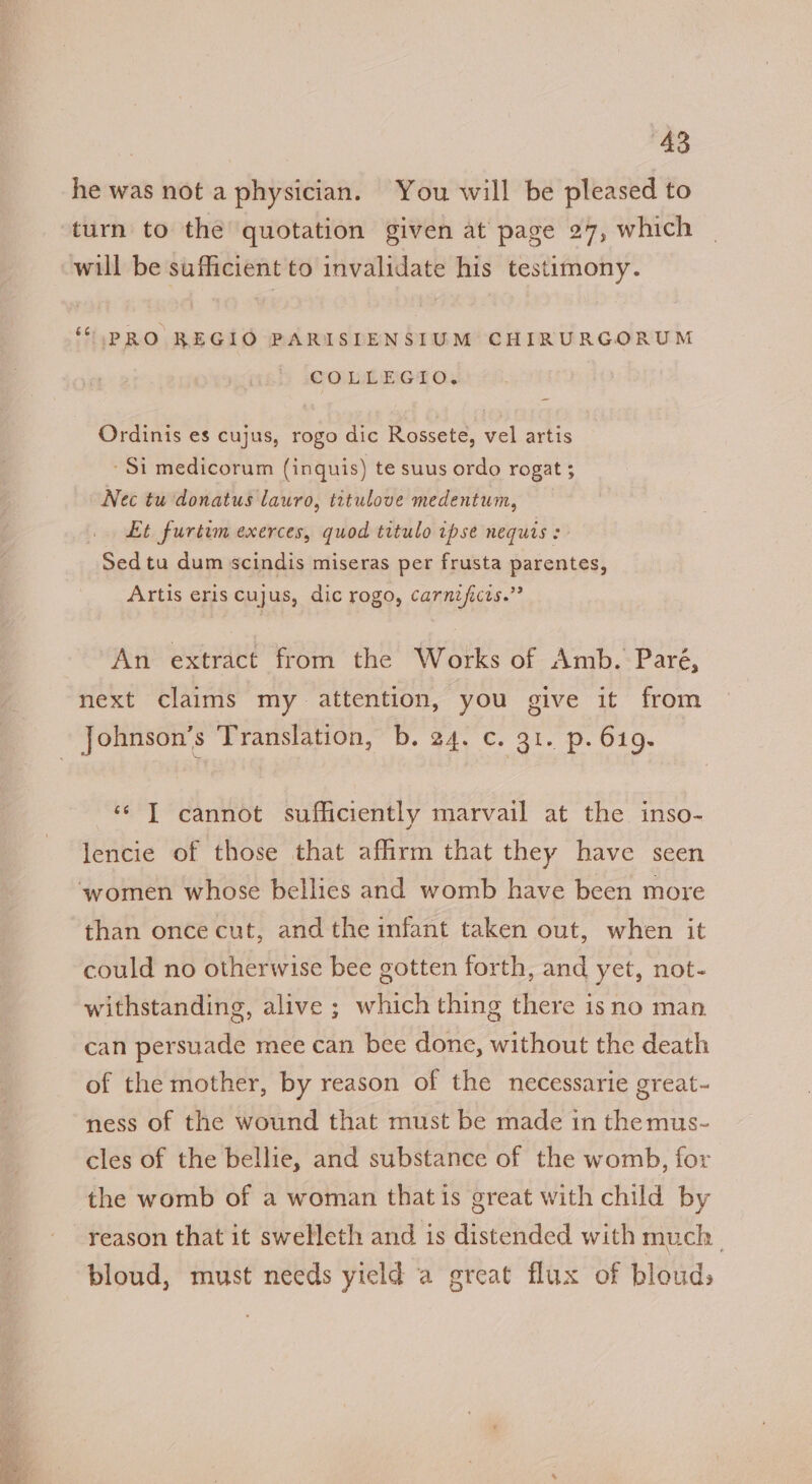he was not a physician. You will be pleased to turn to the quotation given at page 27, which will be sufficient to invalidate his testimony. ‘PRO REGIO PARISIENSIUM CHIRURGORUM COLLEGIO, Ordinis es cujus, rogo dic Rossete, vel artis - Si medicorum (inquis) te suus ordo rogat ; Nec tu donatus lauro, titulove medentum, Et furtim exerces, quod titulo ipse nequis : Sed tu dum scindis miseras per frusta parentes, Artis eris cujus, dic rogo, carnificis.”? An extract from the Works of Amb. Paré, next claims my attention, you give it from ‘¢ IT cannot sufficiently marvail at the inso- lencie of those that affirm that they have seen than once cut, and the infant taken out, when it could no otherwise bee gotten forth, and yet, not- withstanding, alive ; a a thing there isno man can persuade mee can bee done, without the death of the mother, by reason of the necessarie great~ ness of the wound that must be made in the mus- cles of the bellie, and substance of the womb, for the womb of a woman that is great with child by reason that it swelleth and is distended with much bloud, must needs yield a great flux of bloud,