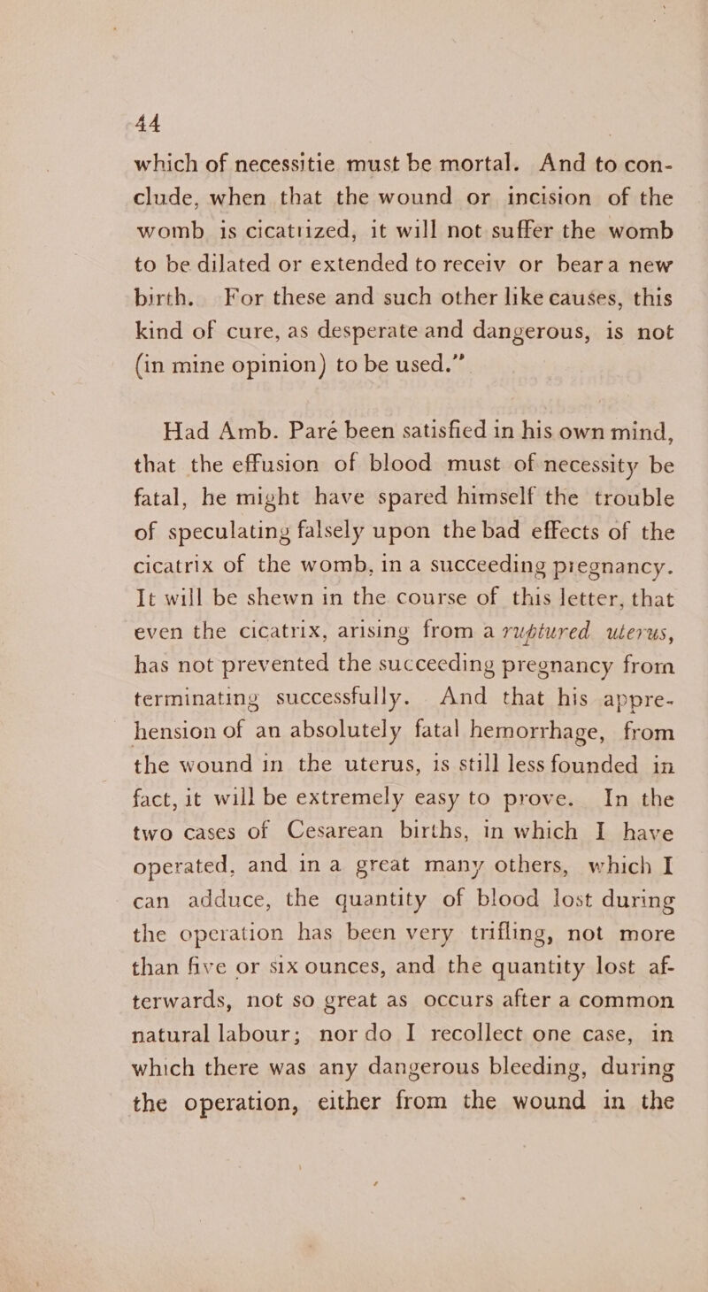 which of necessitie must be mortal. And to con- clude, when that the wound or incision of the womb is cicatrized, it will not suffer the womb to be dilated or extended to receiv or beara new birth. For these and such other like causes, this kind of cure, as desperate and dangerous, is not (in mine opinion) to be used.” Had Amb. Paré been satisfied in his own mind, that the effusion of blood must of necessity be fatal, he might have spared himself the trouble of speculating falsely upon the bad effects of the cicatrix of the womb, in a succeeding pregnancy. It will be shewn in the course of this letter, that even the cicatrix, arising from a ruptured uterus, has not prevented the succeeding pregnancy from terminating successfully. And that his appre- hension of an absolutely fatal hemorrhage, from the wound in the uterus, is still less founded in fact, it will be extremely easy to prove. In the two cases of Cesarean births, in which I have operated, and ina great many others, which I can adduce, the quantity of blood lost during the operation has been very trifling, not more than five or six ounces, and the quantity lost af- terwards, not so great as occurs after a common natural labour; nor do I recollect one case, in which there was any dangerous bleeding, during the operation, either from the wound in the