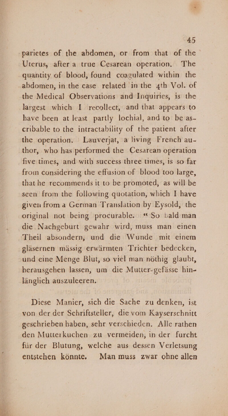 ame 45 Uterus, after a true Cesarean operation. The quantity of blood, found coagulated within the abdomen, in the case related in the 4th Vol. of the Medical Observations and Inquiries, is the largest which I recollect, and that appears to have been at least partly lochial, and to be as- cribable to the intractability of the patient after the operation. Lauverjat, a living French au- thor, who has performed the Cesarean operation five times, and with success three times, 1s so far from considering the effusion of blood too large, that he recommends it to be promoted, as will be seen from the following quotation, which I have given from a German Translation by Eysold, the original not being procurable. “So bald man die Nachgeburt gewahr wird, muss man einen Theil absondern, und die Wunde mit einem glasernen massig erwarmten Trichter bedecken, und eine Menge Blut, so viel man nothig glaubt, herausgehen lassen, um die Mutter-gefasse hin- langlich auszuleeren. Diese Manier, sich die Sache zu denken, ist von der der Schriftsteller, die vom Kayserschnitt geschrieben haben, sehr verschieden. Alle rathen den Mutterkuchen zu vermeiden, in der furcht fiir der Blutung, welche aus dessen Verletsung entstehen konnte. Man muss zwar ohne allen