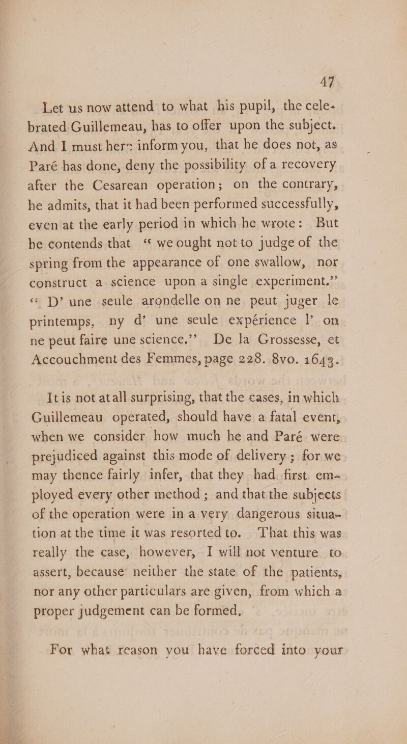 Let us now attend to what his pupil, the cele- brated Guillemeau, has to offer upon the subject. And I must herz inform you, that he does not, as Paré has done, deny the possibility of a recovery after the Cesarean operation; on the contrary, he admits, that it had been performed successfully, even at the early period in which he wrote: But he contends that ‘“* we ought not to judge of the spring from the appearance of one swallow, nor construct a science upon a single experiment.” «&lt; D’ une seule arondelle on ne peut juger le printemps, ny d’ une seule expérience |’ on ne peut faire une science.’’ De Ja Grossesse, et Accouchment des Femmes, page 228. 8vo. 1643. It is not atall surprising, that the cases, in which Guillemeau operated, should have a fatal event, when we consider how much he and Paré were prejudiced against this mode of delivery ; for we may thence fairly infer, that they had. first. em- ployed every other method ; and that the subjects of the operation were in avery dangerous situa- tion at the time it was resortedto. That this was really the case, however, I will not venture to assert, because neither the state of the patients, nor any other particulars are given, from which a proper judgement can be formed, For what reason you have forced into your