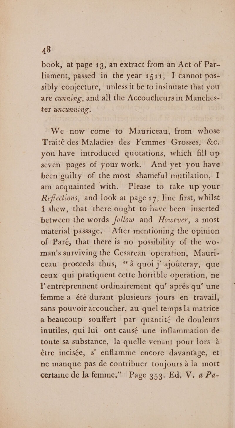 book, at page 13, an extract from an Act of Par- liament, passed in the year 1511, I cannot pos- sibly conjecture, unless it be to insinuate that you are cunning, and all the Accoucheurs in Manches- ter uncunning. We now come to Mauriceau, from whose Traité des Maladies des Femmes Grosses, &amp;c. you have introduced quotations, which fill up seven pages of your work. And yet you have been guilty of the most shameful mutilation, I am acquainted with. Please to take up your Reflections, and look at page 17, line first, whilst i shew, that there ought to have been inserted between the words follow and However, a most material passage. After mentioning the opinion of Paré, that there is no possibility of the wo- man’s surviving the Cesarean operation, Mauri- ceau proceeds thus, ‘a quoi j’ ajoitteray, que ceux qui pratiquent cette horrible operation, ne lV’ entreprennent ordinairement qu’ aprés qu’ une femme a été durant plusieurs jours en travail, sans pouvoir accoucher, au quel temps la matrice a beaucoup souffert par quantité de douleurs inutiles, qui lui ont causé une inflammation de toute sa substance, la quelle venant pour lors 4 étre incisee, s’ enflamme encore davantage, et ne manque pas de contribuer toujours ala mort certaine de la femme.” Page 353. Ed, V. a Pa-