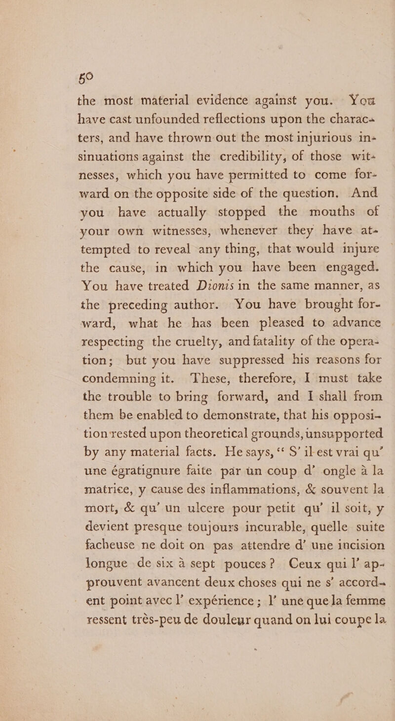 the most material evidence against you. You have cast unfounded reflections upon the charac ters, and have thrown out the most injurious in- sinuations against the credibility, of those wit- nesses, which you have permitted to come for- ward on the opposite side of the question. And you have actually stopped the mouths of your own witnesses, whenever they have at- tempted to reveal any thing, that would injure the cause, in which you have been engaged. You have treated Dzonis in the same manner, as the preceding author. You have brought for- ward, what he has been pleased to advance respecting the cruelty, and fatality of the opera- tion; but you have suppressed his reasons for condemning it. These, therefore, I must take the trouble to bring forward, and I shall from them be enabled to demonstrate, that his opposi- tion rested upon theoretical grounds, unsupported by any material facts. He says, *‘ S’ il est vrai qu’ une égratignure faite pdr un coup d’ ongle a la matrice, y cause des inflammations, &amp; souvent la mort, &amp; qu’ un ulcere pour petit qu’ il soit, y devient presque toujours incurable, quelle suite facheuse ne doit on pas attendre d’ une incision longue de six a sept pouces? Ceux quil’ ap- prouvent avancent deux choses qui ne s’ accord= ent point avec l’ expérience; 1’ une quela femme ressent trés-peu de douleur quand on lui coupe la