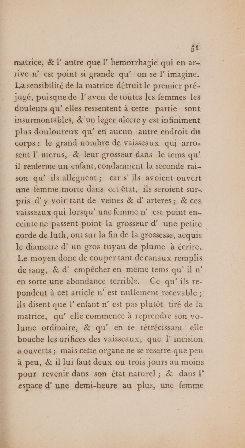 watrice, &amp; |’ autre quel’ hemorrhagie qui en ar- rive n’ est point si grande qu’ on se |’ imagine. La sensibilite de la matrice détruit le premier pré- jugeé, puisquede I’ aveu de toutes les femmes les douleurs qu’ elles ressentent a cette partie sont insurmontables, &amp; un leger ulcere y est infiniment plus douloureux qu’ en aucun autre endroit du corps: le grand nombre de vaisseaux qui arro- sent l’ uterus, &amp; leur grosseur dans le tems qu’ il renferme un enfant, condamnent la seconde rai- son qu’ ils alleguent; cars’ ils avoient ouvert une femme morte dans cet état, ils seroient sur- pris d’y voir tant de veines &amp; d’ arteres; &amp; ces vaisseaux qui lorsqu’ une femme n’ est point en- ceinte ne passent point la grosseur d’ une petite corde de luth, ont sur la fin de la grossesse, acquis le diametre d’ un gros tuyau de plume 4 écrire. Le moyen donc de couper tant decanaux remplis de sang, &amp; d’ empécher en méme tems qu’ il n’ en sorte une abondance terrible. Ce qu’ ils re- pondent a cet article n’ est nullement recevable ; ils disent que |’ enfant n’ est pas plutot tiré de la matrice, qu’ elle commence a reprendre son vo- lume ordinaire, &amp; qu’ en se rétrécissant elle bouche les orifices des vaisseaux, que \’ incision a ouverts; mais cette organe ne se reserre que peu a peu, &amp; il lui faut deux ou trois jours au moins pour revenir dans son état naturel ; &amp; dans |’ espace d’ une demi-heure au plus, une femme