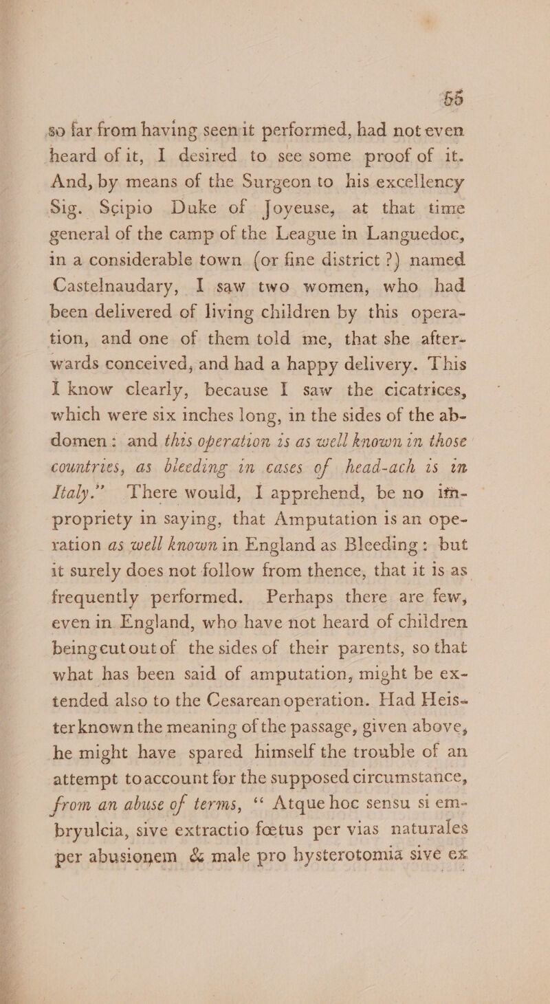 so far from having seenmit performed, had not even heard of it, I desired to see some proof of it. And, by means of the Surgeon to his excellency Sig. Scipio Duke of Joyeuse, at that time general of the camp of the League in Languedoc, in a considerable town. (or fine district ?) named Castelnaudary, I saw two women, who had been delivered of living children by this opera- tion, and one of them told me, that she after- wards conceived, and had a happy delivery. This I know clearly, because I saw the cicatrices, which were six inches long, in the sides of the ab- domen: and this operation is as well known in those countries, as bleeding in cases of head-ach is in Italy.” There would, I apprehend, be no ith- propriety in saying, that Amputation 1s an ope- ration as well known in England as Bleeding: but it surely does not follow from thence, that it 1s as frequently performed. Perhaps there are few, even in England, who have not heard of children beingcutoutof the sides of their parents, so that what has been said of amputation, might be ex- tended also to the Cesarean operation. Had Heis- ter known the meaning of the passage, given above, he might have spared himself the trouble of an attempt toaccount for the supposed circumstance, from an abuse of terms, ‘‘ Atque hoc sensu si em- bryulcia, sive extractio foetus per vias naturales per abusionem &amp; male pro hysterotomia sive ex