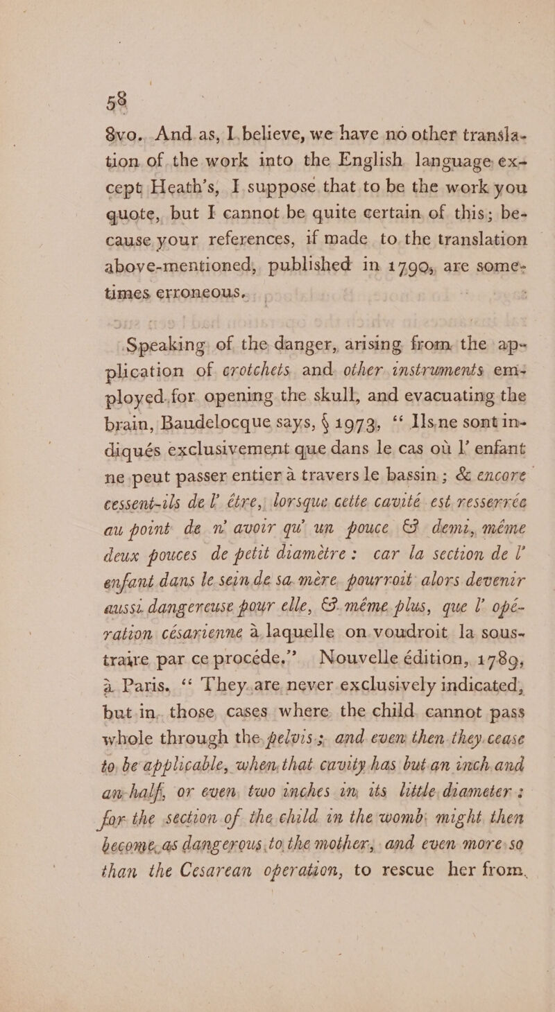 8vo...And.as, l,believe, we have no other transla- tion of the work into the English language ex- cept Heath’s, I. suppose that to be the work you guote, but I cannot be quite certain of this; be- cause your references, if made to. the translation © above-mentioned, published in 1799, are some- times erroncous.. Speaking of the danger, arising from, the ap- plication of crotchets and. other instruments em- ployed.for. opening the skull, and evacuating the brain, Baudelocque says, § 1973, ‘‘ 11s.ne sontin- diqués exclusivement que dans le cas ou I’ enfant ne peut passer entier a travers le bassin; &amp; encore cessent-tls del étre, lorsque cette cavité est resserrce au point de w avoir qu un pouce &amp; demz, méme deux pouces de petit diametre: car la section de U enfant dans le sein de sa.mére, pourroit alors devenir aussi dangencuse pour elle, F méme. plus, que l’ opé- vation césarvenne a laquelle on.voudroit la sous- traire par ce procede,” Nouvelle édition, 17869, a Paris. ‘‘ They.are never exclusively indicated, but in. those cases where the child. cannot pass whole through the, geluvs.;. and. evem then. they. cease to be applicable, when, that. cavity has but.an inch and an-half, or even, two inches in, ts listle, diameter: for the section of the child in the womb: might then become.as dang erous,to,the mother, and even moreso than the Cesarean operation, to rescue her from,