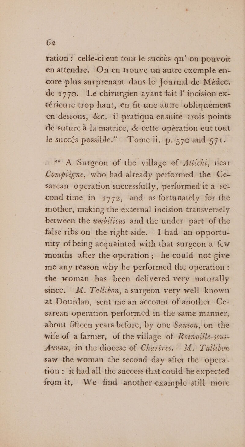 ration: celle-cieut tout le succes qu’ on pouvoit en attendre. On en trouve un autre exemple en- core plus surprenant dans le Journal de Médec. de 1770. Le chirurgien ayant fait I’ incision ex- ténieure trop haut, en fit une autre obliquement en dessous, &amp;&amp;c. il pratiqua ensuite trois points de suture a la matrice, &amp; cette opération eut tout le succés possible.” Tome ul. p..570 and 571. «A Surgeon of the village of: Attichi, near Compiegne, who had already performed the Ce- sarean operation successfully, performed it a se- cond time in 1772, and as fortunately for the mother, making the external incision transversely between the wmbilicus and the under part of the false ribs on the right side. I had an opportu- nity of being acquainted with that surgeon a few months after the operation; he could net give me any reason why he performed the operation : the woman has been delivered very naturally since. M. Tallibon, a surgeon very well known at Dourdan, sent me an account of another Ce- sarean operation performed in the same manner, about fifteen years before, by one Sanson, on the wife of a farmer, of the village of Roenville-sous- Aunau, in the diocese of Chartres. M. Tallibon saw the woman the second day after the opera- tion; 1t hadall the success that could be expected from it, We find another example still more