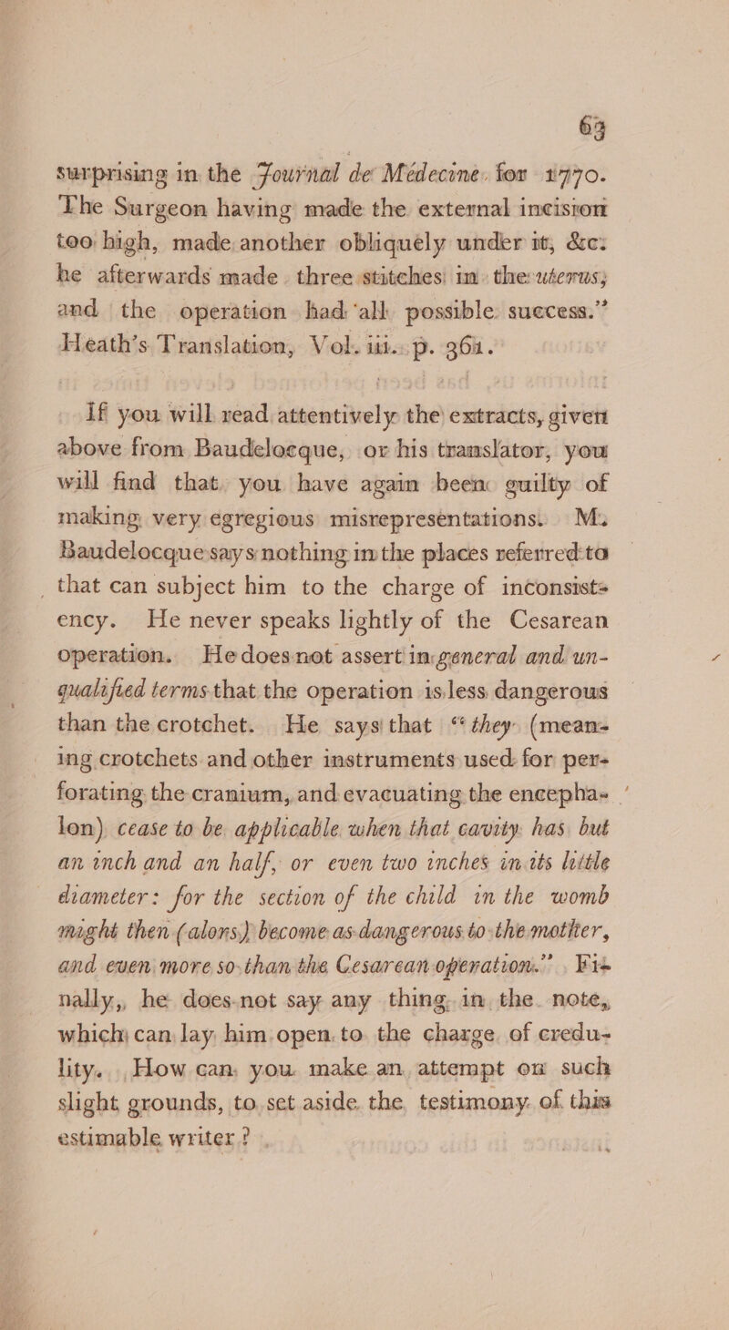 surprising in the Fournal de Medecine. for 1770. The Surgeon having made the external incisron too high, made another obliquely under mt, &amp;c: he aioe ands made three stitches: in. the saul and the operation had ‘all possible. suecess.” Heath’s Translation, V ol. lids P. Qbn. if you will scsi statin the) extracts, givert above from Baudeloeque, or his translator, yout will find that. you have again been guilty of making very egregious misrepresentations. M. Baudelocque says nothing imthe places referred:ta _ that can subject him to the charge of inconsist= ency. He never speaks lightly of the Cesarean operation. He doesnot assert ingeneral and un- qualified terms. that the operation is.less dangerous than the crotchet. He saysithat “they (mean- ing crotchets and other instruments used: for per- lon) cease to be applicable when that cavity: has but an inch and an half, or even two inches in tts little diameter: for the section of the child in the womb might then (alons) become as dangerous. to the mother, and even more so-than the Cesarean operation.’ . Wis nally,, he doesnot say any thing. 1m, the. note, which; can, lay him open. to. the charge. of credu- lity. How can, you. make an, attempt en such slight grounds, to set aside. the testimony. of. this estimable writer ? ~