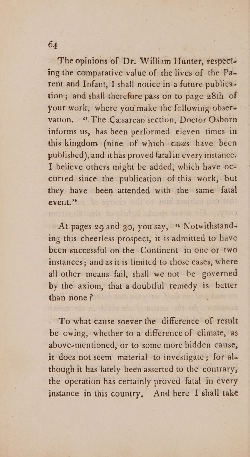 The opinions of Dr. William Hunter, respect- ing the comparative value of the lives of the Pa- rent and Infant, I shall notice in a future publica- tion; and shall therefore pass on to page 28th of your work, where you make the following obser vation. “.The Casarean section, Doctor Osborn informs us, has been performed eleven times in this kingdom (nine of which cases have been published), and ithas proved fatalin every instance. I believe others might be added, which have oc- curred since the publication of this work, but they have been attended with the same fatal event.” At pages 29 and 30, yousay, “ Notwithstand- ing this cheerless prospect, it is admitted to have been successful on the Continent in one or two instances; and as itis limited to those cases, where all other: means fail, shall we not be governed by the axiom, that a doubtful remedy 1s better than none? To what cause soever the difference of result be owing, whether to a difference of climate, as above-mentioned, or to some more hidden cause, it does not seem material to investigate; for al- though it has lately been asserted to the contrary, the operation has certainly proved fatal in every instance in this country, And here I shall take