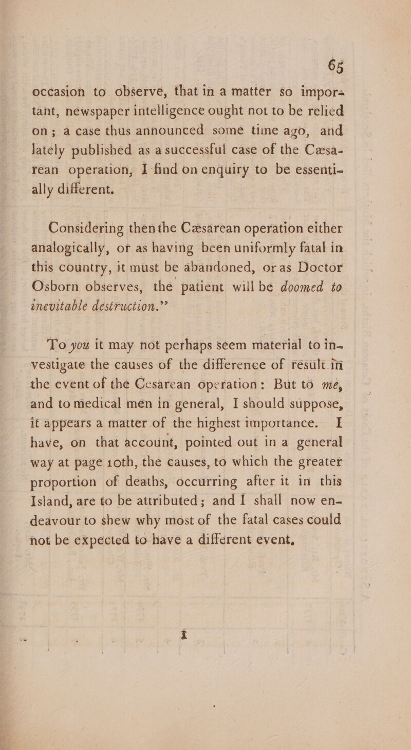 occasion to observe, that in a matter so impora tant, newspaper intelligence ought not to be relied on; a case thus announced some time ago, and rean operation, I find on enquiry to be essenti- ally different. Considering thenthe Cesarean operation either analogically, or as having been uniformly fatal in this country, it must be abandoned, or as Doctor Osborn observes, the patient willbe doomed to aenevitable destruction.” To you it may not perhaps seem material to in- vestigate the causes of the difference of result in the event of the Cesarean operation: But to me, and to medical men in general, I should suppose, if appears a matter of the highest importance. I have, on that account, pointed out in a general way at page 10th, the causes, to which the greater proportion of deaths, occurring after it in this Island, are to be attributed; and I shall now en- deavour to shew why most of the fatal cases could not be expected to have a different event,