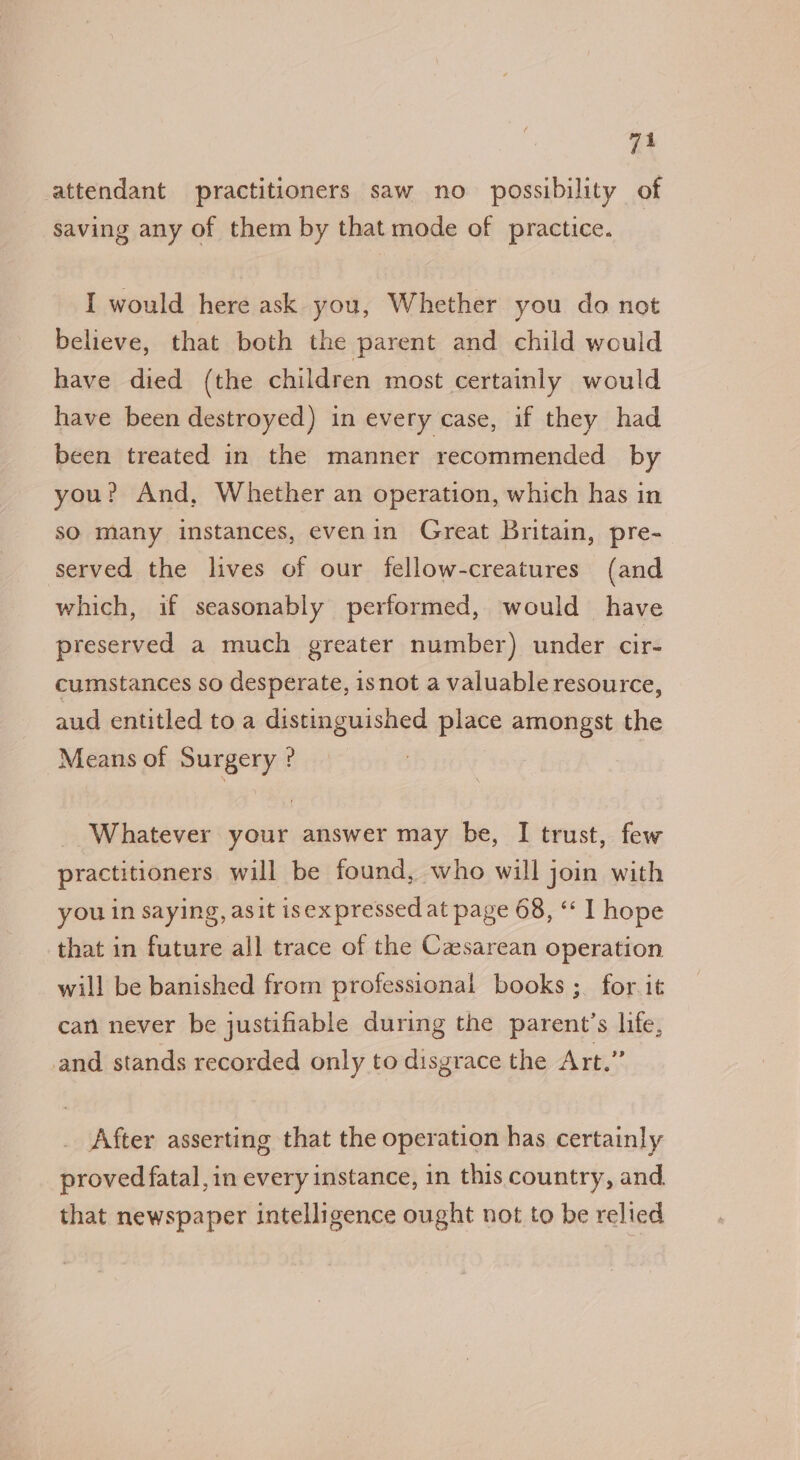 attendant practitioners saw no possibility of saving any of them by that mode of practice. I would here ask you, Whether you do not believe, that both the parent and child would have died (the children most certainly would have been destroyed) in every case, if they had been treated in the manner recommended by you? And, Whether an operation, which has in sO many instances, evenin Great Britain, pre- served the lives of our fellow-creatures (and which, if seasonably performed, would have preserved a much greater number) under cir- cumstances so desperate, isnot a valuable resource, aud entitled to a distinguished place amongst the Means of Surgery ? Whatever your answer may be, I trust, few practitioners will be found, who will join with you in saying, asit isex pressed at page 68, “ 1 hope that in future all trace of the Casarean operation will be banished from professional books ;_ for it can never be justifiable during the parent’s life, nd stands recorded only to disgrace the Art.” After asserting that the operation has certainly proved fatal, in every instance, in this country, and that newspaper intelligence ought not to be relied