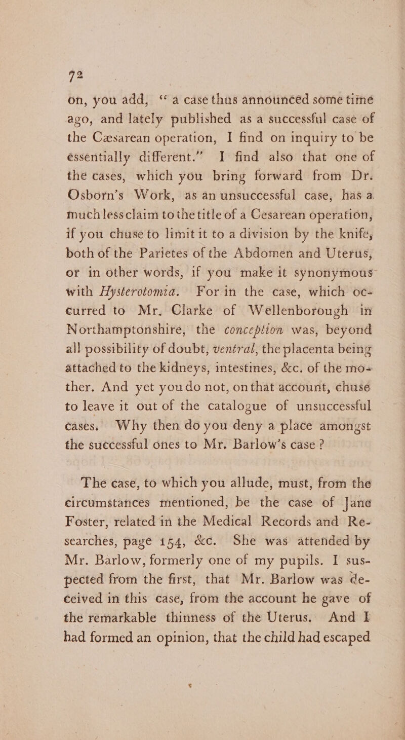 on, you add, “a case thus announced some time ago, and lately published as a successful case of the Czsarean operation, I find on inquiry to be essentially different.” I find also that one of the cases, which you bring forward from Dr. Osborn’s Work, as an unsuccessful case, has a much lessclaim to the title of a Cesarean operation, if you chuse to limit it to a division by the knife, both of the Parietes of the Abdomen and Uterus, or in other words, if you make it synonymous with Hysterotomia. For in the case, which oc- curred to Mr. Clarke of Wellenborough in Northamptonshire, the conception was, beyond all possibility of doubt, ventral, the placenta being attached to the kidneys, intestines, &amp;c. of the mo- ther. And yet youdo not, onthat account, chuse to leave it out of the catalogue of unsuccessful cases. Why then do you deny a place amongst the successful ones to Mr. Barlow’s case ? The case, to which you allude, must, from the circumstances mentioned, be the case of Jane Foster, related in the Medical Records and Re- searches, page i54, &amp;c. She was attended by Mr. Barlow, formerly one of my pupils. I sus- pected from the first, that Mr. Barlow was de- ceived in this case, from the account he gave of the remarkable thinness of the Uterus. And I had formed an opinion, that the child had escaped