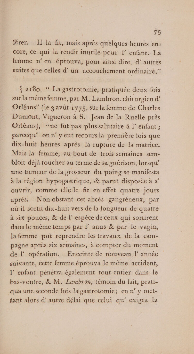férer. I] la fit, mais aprés quelques heures en- core, ce qui la rendit inutile pour |’ enfant. La femme n’en éprouva, pour ainsi dire, d’ autres suites que celles d’ un accouchement ordinaire.” § 2180, ‘* La gastrotomie, pratiquée deux fois surlamémefemme, par M. Lambron, chirurgien d’ Orleans” (le 3 avit 1775, surla femme de Charles Dumont, Vigneron a 8. Jean de la Ruelle prés Orléans), ‘“‘ne fut pas plus salutaire a |’ enfant ; parcequ’ onn’y eut recours la premi€re fois que dix-huit heures aprés la rupture de Ja matrice. Mais la femme, au bout de trois semaines sem- bloit déja toucher au terme de sa guérison, lorsqu’ une tumeur de la grosseur du poing se manifesta ala région hypogastrique, &amp; parut disposce a s’ ouvrir, comme elle le fit en effet quatre jours apres. Nonobstant cet abcés gangréneux, par ou il sortit dix-huit vers de la longueur de quatre a six pouces, &amp; de |’ espéce de ceux qui sortirent dans le méme temps par l’ anus &amp; par le vagin, lafemme put reprendre les travaux de la cam- pagne apres six semaines, a compter du moment de |’ opération. Enceinte de nouveau I’ année suivante, cette femme éprouva le méme accident, l’ enfant penétra également tout entier dans le bas-ventre, &amp; M. Lambron, témoin du fait, prati- qua une seconde fois la gastrotomie; enn’ y met- tant alors d’ autre délai que celui qu’ exigea la