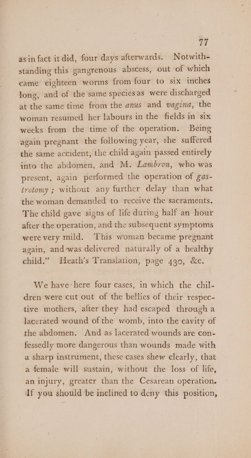 asin fact itdid, four days afterwards. Notwith- standing this gangrenous abscess, out of which came eighteen worms from four to six inches long, and of the same species as were discharged at the same time from the anus and vagina, the woman resumed her labours in the fields in six weeks from the time of the operation. Being again pregnant the following year, she suffered the same accident, the chiid again passed entirely into the abdomen, and M. Lambron, who was present, again performed the operation of gas- trotomy ; without any further delay than what the woman demanded to receive the sacraments. The child gave signs of life during half an hour after the operation, and the subsequent symptoms were very mild. . This woman became pregnant again, and-was delivered naturaily of a healthy child.” Heath’s Translation, page 430, &amp;c. We have-here four cases, in which the chil- dren were cut out of the bellies of their respec- tive mothers, after they had escaped through a lacerated wound of the womb, into the cavity of the abdomen. And as lacerated wounds are con- fessedly more dangerous than wounds made with a sharp instrument, these cases shew clearly, that a female will sustain, without the loss of life, an injury, greater than the Cesarean operation. If you should be inclined to deny this position,