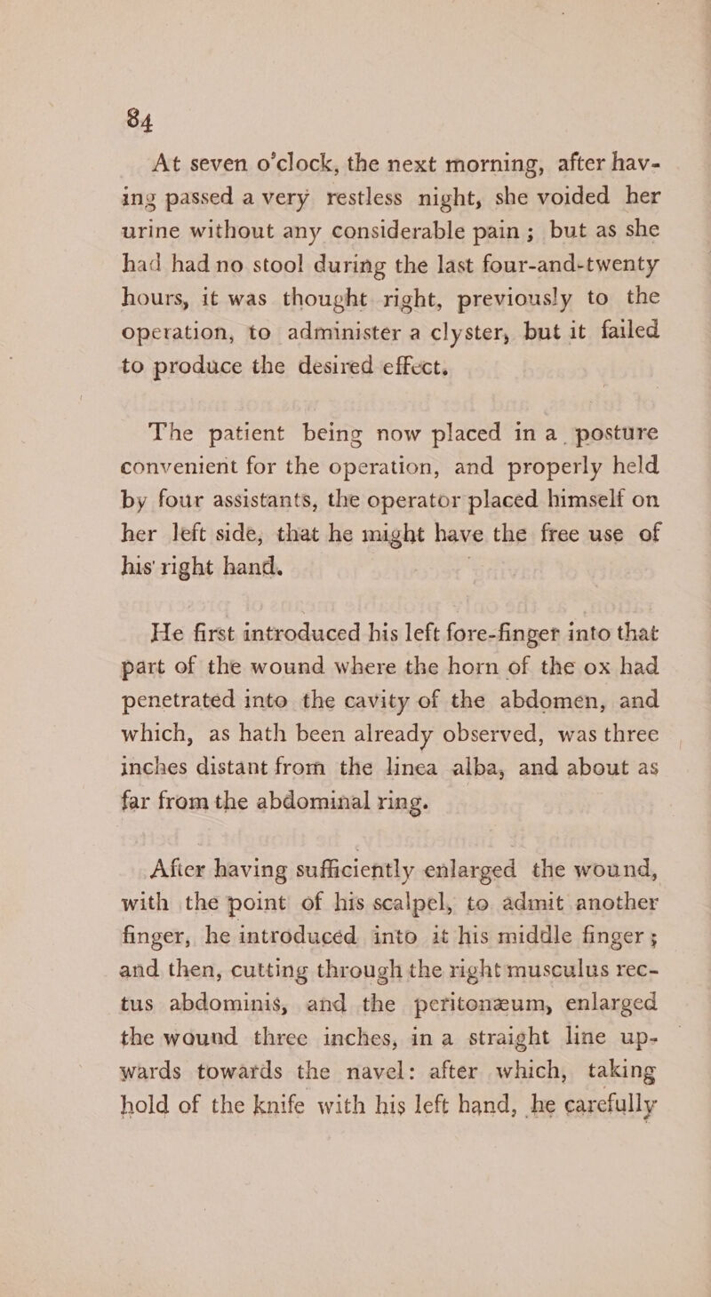 At seven o'clock, the next morning, after hav- ing passed avery restless night, she voided her urine without any considerable pain; but as she had had no stool during the last four-and-twenty hours, it was thought right, previously to the Operation, to administer a clyster, but it failed to produce the desired effect. The patient being now placed in a_ posture convenient for the operation, and properly held by four assistants, the operator placed himself on her left side, that he might have the free use of his' right hand. , He first introduced his left fore-finger into that part of the wound where the horn of the ox had penetrated into the cavity of the abdomen, and which, as hath been already observed, was three inches distant from the linea alba, and about as far from the abdominal ring. Afier having sufficiently enlarged the wound, with the point of his scalpel, to admit another finger, he introduced into it his middle finger ; and then, cutting through the right musculus rec- tus abdominis, and the peritoneum, enlarged the wound three inches, ina straight line up- wards towards the navel: after which, taking hold of the knife with his left hand, he carefully