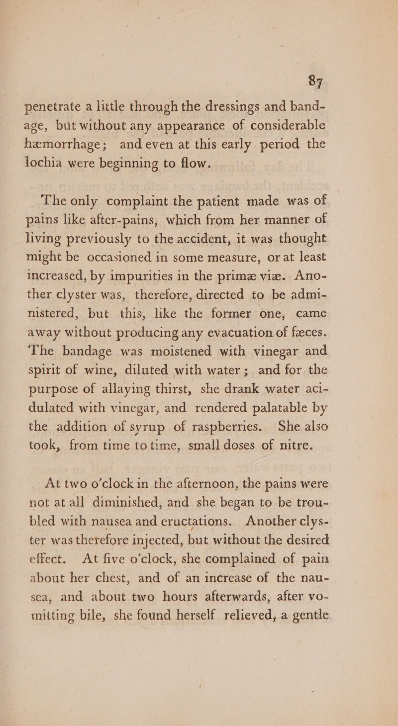 penetrate a little through the dressings and band- age, but without any appearance of considerable hemorrhage; and even at this early period the lochia were beginning to flow. The only complaint the patient made was of pains like after-pains, which from her manner of living previously to the accident, it was thought might be occasioned in some measure, or at least increased, by impurities in the prime vie. Ano- ther clyster was, therefore, directed to be admi- nistered, but this, like the former one, came away without producing any evacuation of faeces. The bandage was moistened with vinegar and spirit of wine, diluted with water; and for the purpose of allaying thirst, she drank water act- dulated with vinegar, and rendered palatable by the addition of syrup of raspberries. She also took, from time totime, small doses of nitre. At two o'clock in the afternoon, the pains were not at all diminished, and she began to be trou- bled with nausea and eructations. Another clys- ter was therefore injected, but without the desired effect. At five o'clock, she complained of pain about her chest, and of an increase of the nau- sea, and about two hours afterwards, after vo- mitting bile, she found herself relieved, a gentle