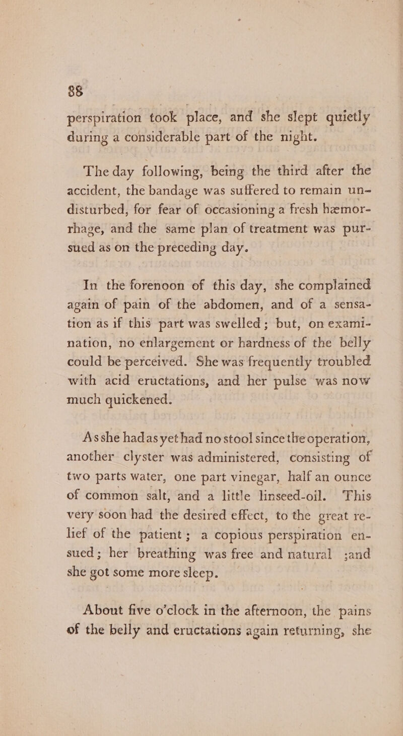perspiration took place, and she slept quietly during a considerable part of the night. The day following, being the third after the accident, the bandage was suffered to remain un- disturbed, for fear of occasioning a fresh hamor- rhage, and the same plan of treatment was pur- sued as on the preceding day. | In the forenoon of this day, she complained again of pain of the abdomen, and of a sensa- tion as if this part was swelled; but, on exami- nation, no enlargement or hardness of the belly could be perceived. She was frequently troubled with acid eructations, and her pulse was now much quickened. Asshe hadas yet had no stool since the operation, another clyster was administered, consisting of _ two parts water, one part vinegar, half an ounce of common salt, and a little linseed-oil. This very soon had the desired effect, to the great re- lief of the patient; a copious perspiration en- sued ; her breathing was free and natural ;and she got some more sleep. About five o’clock in the afternoon, the pains of the belly and eructations again returning, she