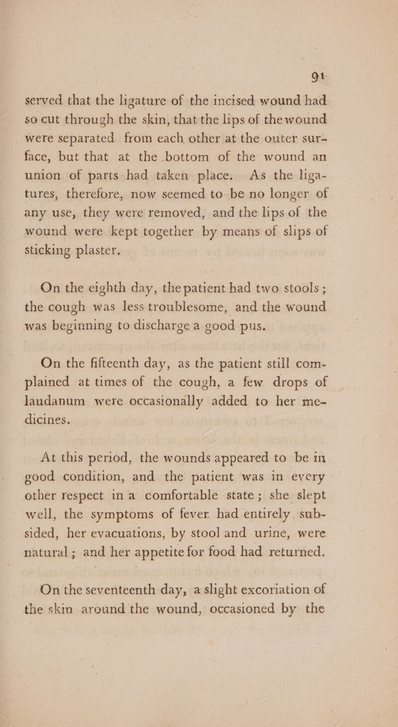 ot served that the ligature of the incised wound had so cut through the skin, that the lips of the wound were separated from each other at the outer sur~ face, but that at the bottom of the wound an union of parts had taken place. As the hga- tures, therefore, now seemed to-be no longer of any use, they were removed, and the lips of the wound were kept together by means of slips of sticking plaster. On the eighth day, the patient had two stools ; the cough was less troublesome, and the wound was beginning to discharge a good pus. On the fifteenth day, as the patient still com- plained at times of the cough, a few drops of laudanum were occasionally added to her me- dicines. | At this period, the wounds appeared to be in good condition, and the patient was in every other respect in a comfortable state; she slept well, the symptoms of fever had entirely sub- sided, her evacuations, by stool and urine, were natural; and her appetite for food had returned. On the seventeenth day, a slight excoriation of the skin around the wound, occasioned by the