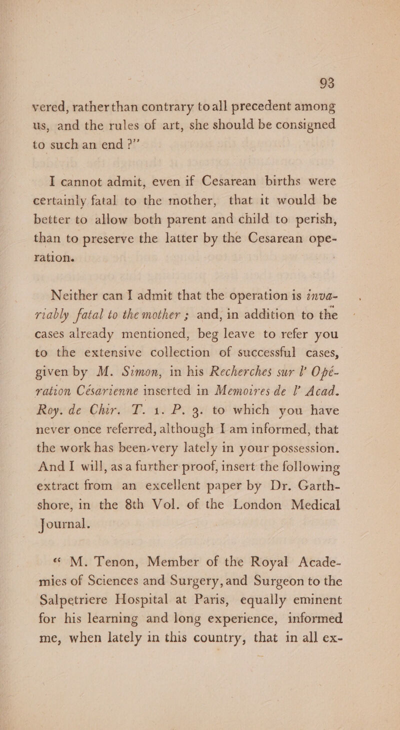 vered, rather than contrary toall precedent among us, and the rules of art, she should be consigned to such an end ?” I cannot admit, even if Cesarean births were certainly fatal to the mother, that it would be better to allow both parent and child to perish, than to preserve the latter by the Cesarean ope- ration. Neither can I admit that the operation is :nva- riably fatal to the mother ; and, in addition to the cases already mentioned, beg leave to refer you to the extensive collection of successful cases, given by M. Simon, in his Recherches sur I Ope- ration Cesarienne inserted in Memoires de I’ Acad. Roy. de Chir. T. 1. P. 3. to which you have never once referred, although I am informed, that the work has been-very lately in your possession. And I will, asa further proof, insert the following extract from an excellent paper by Dr. Garth- shore, in the 8th Vol. of the London Medical Journal. « M. Tenon, Member of the Royal Acade- mies of Sciences and Surgery, and Surgeon to the Salpetriere Hospital at Paris, equally eminent for his learning and long experience, informed me, when lately in this country, that in all ex-